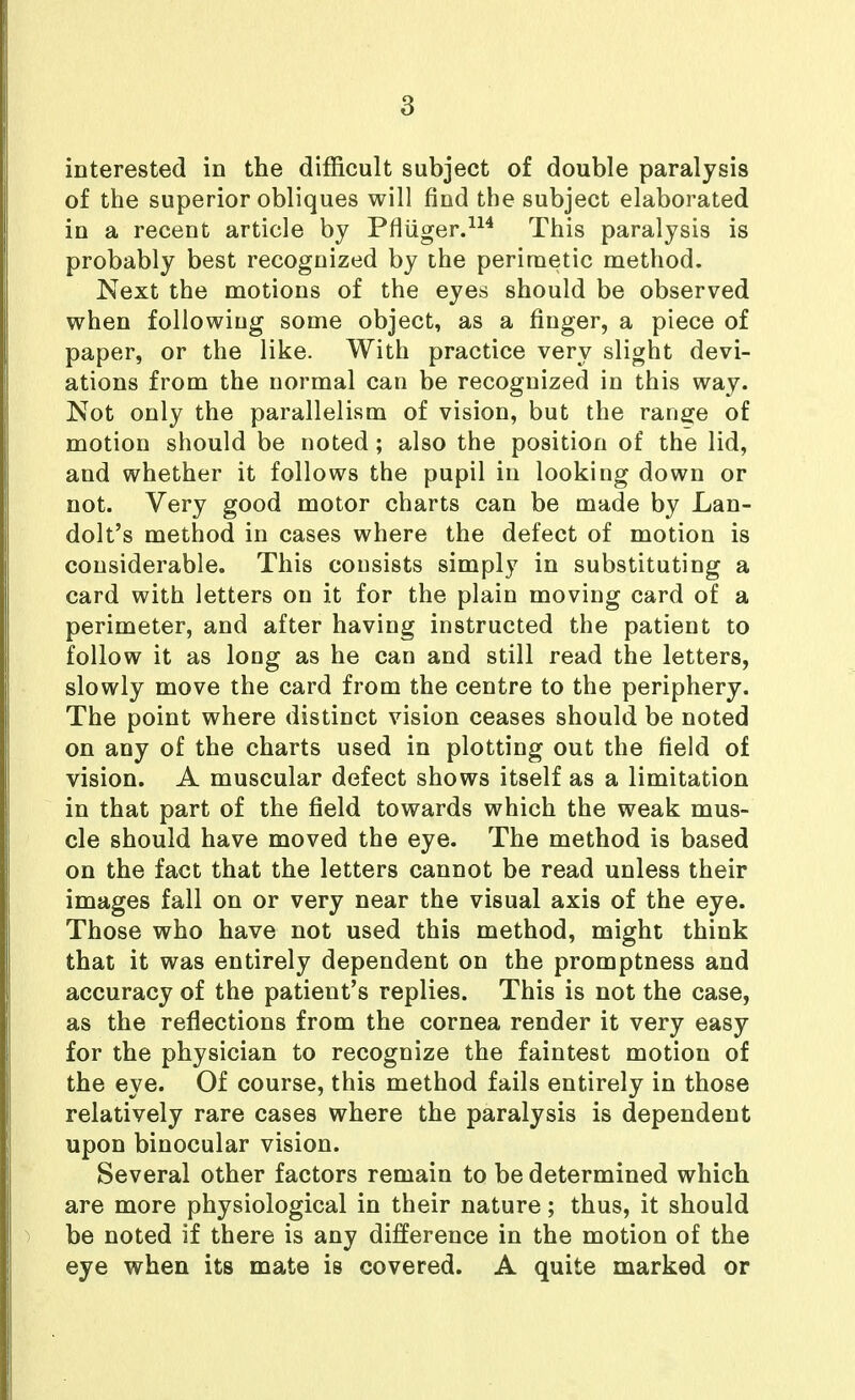 interested in the difficult subject of double paralysis of the superior obliques will find the subject elaborated in a recent article by Pfliiger.^^^ This paralysis is probably best recognized by the periraetic method. Next the motions of the eyes should be observed when followiug some object, as a finger, a piece of paper, or the like. With practice very slight devi- ations from the normal can be recognized in this way. Not only the parallelism of vision, but the range of motion should be noted; also the position of the lid, and whether it follows the pupil in looking down or not. Very good motor charts can be made by Lan- dolt's method in cases where the defect of motion is considerable. This consists simply in substituting a card with letters on it for the plain moving card of a perimeter, and after having instructed the patient to follow it as long as he can and still read the letters, slowly move the card from the centre to the periphery. The point where distinct vision ceases should be noted on any of the charts used in plotting out the field of vision. A muscular defect shows itself as a limitation in that part of the field towards which the weak mus- cle should have moved the eye. The method is based on the fact that the letters cannot be read unless their images fall on or very near the visual axis of the eye. Those who have not used this method, might think that it was entirely dependent on the promptness and accuracy of the patient's replies. This is not the case, as the reflections from the cornea render it very easy for the physician to recognize the faintest motion of the eye. Of course, this method fails entirely in those relatively rare cases where the paralysis is dependent upon binocular vision. Several other factors remain to be determined which are more physiological in their nature; thus, it should be noted if there is any difference in the motion of the eye when its mate is covered. A quite marked or