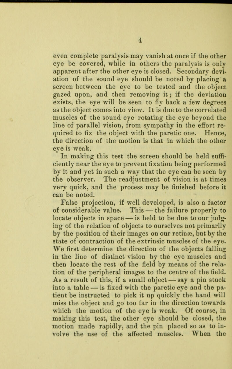 even complete paralysis may vanish at once if the other eye be covered, while in others the paralysis is only apparent after the other eye is closed. Secondary devi- ation of the sound eye should be noted by placing a screen between the eye to be tested and the object gazed upon, and then removing it; if the deviation exists, the eye will be seen to fly back a few degrees as the object comes into view. It is due to the correlated muscles of the sound eye rotating the eye beyond the line of parallel vision, from sympathy in the effort re- quired to fix the object with the paretic one. Hence, the direction of the motion is that in which the other eye is weak. In making this test the screen should be held suffi- ciently near the eye to prevent fixation being performed by it and yet in such a way that the eye can be seen by the observer. The readjustment of vision is at times very quick, and the process may be finished before it can be noted. False projection, if well developed, is also a factor of considerable value. This — the failure properly to locate objects in space — is held to be due to our judg- ing of the relation of objects to ourselves not primarily by the position of their images on our retinae, but by the state of contraction of the extrinsic muscles of the eye. We first determine the direction of the objects falling in the line of distinct vision by the eye muscles and then locate the rest of the field by means of the rela- tion of the peripheral images to the centre of the field. As a result of this, if a small object — say a pin stuck into a table — is fixed with the paretic eye and the pa- tient be instructed to pick it up quickly the hand will miss the object and go too far in the direction towards which the motion of the eye is weak. Of course, in making this test, the other eye should be closed, the motion made rapidly, and the pin placed so as to in- volve the use of the affected muscles. When the