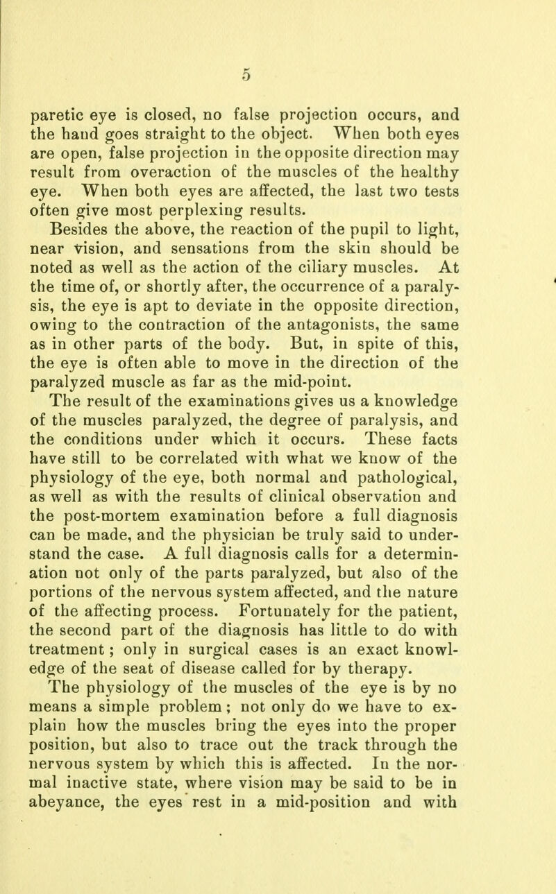 paretic eye is closed, no false projection occurs, and the hand goes straight to the object. When both eyes are open, false projection in the opposite direction may result from overaction of the muscles of the healthy eye. When both eyes are affected, the last two tests often give most perplexing results. Besides the above, the reaction of the pupil to light, near vision, and sensations from the skin should be noted as well as the action of the ciliary muscles. At the time of, or shortly after, the occurrence of a paraly- sis, the eye is apt to deviate in the opposite direction, owing to the contraction of the antagonists, the same as in other parts of the body. But, in spite of this, the eye is often able to move in the direction of the paralyzed muscle as far as the mid-point. The result of the examinations gives us a knowledge of the muscles paralyzed, the degree of paralysis, and the conditions under which it occurs. These facts have still to be correlated with what we know of the physiology of the eye, both normal and pathological, as well as with the results of clinical observation and the post-mortem examination before a full diagnosis can be made, and the physician be truly said to under- stand the case. A full diagnosis calls for a determin- ation not only of the parts paralyzed, but also of the portions of the nervous system affected, and the nature of the affecting process. Fortunately for the patient, the second part of the diagnosis has little to do with treatment; only in surgical cases is an exact knowl- edge of the seat of disease called for by therapy. The physiology of the muscles of the eye is by no means a simple problem; not only do we have to ex- plain how the muscles bring the eyes into the proper position, but also to trace out the track through the nervous system by which this is affected. In the nor- mal inactive state, where vision may be said to be in abeyance, the eyes rest in a mid-position and with