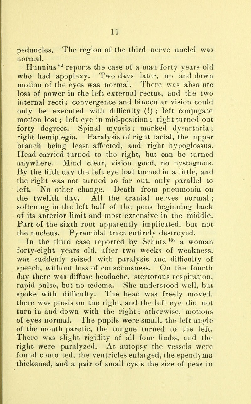 peduncles. The region of the third nerve nuclei was normal. Hunuius®'^ reports the case of a man forty years old who had apoplexy. Two days later, up and down motion of the eyes was normal. There was absolute loss of power in the left external rectus, and the two internal recti; convergence and binocular vision could only be executed with difficulty (!) ; left conjugate motion lost; left eye in mid-position ; right turned out forty degrees. Spinal myosis; marked dysarthria; right hemiplegia. Paralysis of right facial, the upper branch being least affected, and right hypoglossus. Head carried turned to the right, but can be turned anywhere. Mind clear, vision good, no nystagmus. By the fifth day the left eye had turned in a little, and the right was not turned so far out, only parallel to left. No other change. Death from pneumonia on the twelfth day. All the cranial nerves normal; softening in the left half of the pons beginning back of its anterior limit and most extensive in the middle. Part of the sixth root apparently implicated, but not the nucleus. Pyramidal tract entirely destroyed. In the third case reported by Schutz a woman forty-eight years old, after two weeks of weakness, was suddenly seized with paralysis and difiiculty of speech, without loss of consciousness. On the fourth day there was diffuse headache, stertorous respiration, rapid pulse, but no oedema. She understood well, but^ spoke with difficulty. The head was freely moved, there was ptosis on the right, and the left eye did not turn in and down with the right; otherwise, motions of eyes normal. The pupils were small, the left angle of the mouth paretic, the tongue turned to the left. There was slight rigidity of all four limbs, and the right were paralyzed. At autopsy the vessels were found contorted, the ventricles enlarged, the ependyma thickened, and a pair of small cysts the size of peas in
