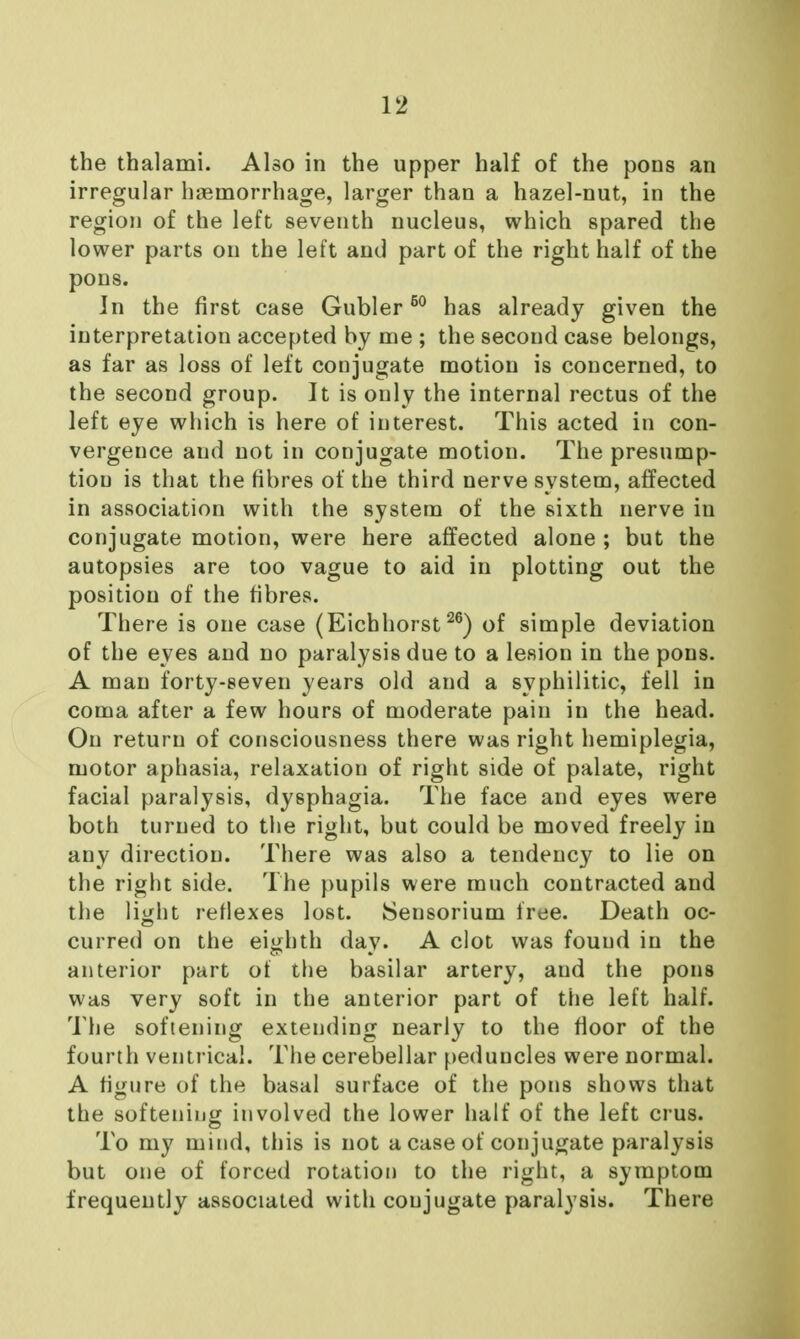 the thalami. Also in the upper half of the pons an irregular hasmorrhage, larger than a hazel-nut, in the region of the left seventh nucleus, which spared the lower parts on the left and part of the right half of the pons. In the first case Gubler ^° has already given the interpretation accepted by me ; the second case belongs, as far as loss of left conjugate motion is concerned, to the second group. It is only the internal rectus of the left eye which is here of interest. This acted in con- vergence and not in conjugate motion. The presump- tion is that the fibres of the third nerve system, affected in association with the system of the sixth nerve in conjugate motion, were here affected alone ; but the autopsies are too vague to aid in plotting out the position of the fibres. There is one case (Eichhorstof simple deviation of the eyes and no paralysis due to a lesion in the pons. A man forty-seven years old and a syphilitic, fell in coma after a few hours of moderate pain in the head. On return of consciousness there was right hemiplegia, motor aphasia, relaxation of right side of palate, right facial paralysis, dysphagia. The face and eyes were both turned to the right, but could be moved freely in any direction. There was also a tendency to lie on the right side. The pupils were much contracted and the light refiexes lost. ISensorium free. Death oc- curred on the eighth day. A clot was found in the anterior part ot the basilar artery, and the pons was very soft in the anterior part of the left half. The softening extending nearly to the floor of the fourth ventrical. The cerebellar peduncles were normal. A figure of the basal surface of the pons shows that the softening involved the lower half of the left crus. To my mind, this is not a case of conjugate paralysis but one of forced rotation to the right, a symptom frequently associated with conjugate paralysis. There