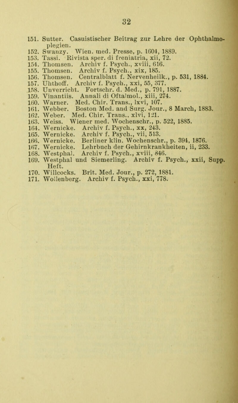 151. Sutter. Casuistischer Beitrag zur Lehre der Ophthalmo- ple^ien. 152. Swanzy. Wien. med. Presse, p. IG04, 1889. 153. Tassi. Rivista sper. di f reniatria, xii, 72. 154. Thomsen. Arcliiv f. Psych., xviii, 616. 155. Thomsen. Archiv f. Psych., xix, 185. 156. Thomsen. Centralbhitt f. Nervenheilk., p. 531, 1884. 157. Uhtholf. Archiv f. Psych., xxi, 55, 377. 158. Unverricbt. Fortschr. d. Med., p. 791, 1887. 159. Vinantiis. Anuali di Oftalmol., xiii, 274. 160. Warner. Med. Chir. Trans., Ixvi, 107. 161. Webber. Boston Med. and Surg, Jour., 8 March, 1883. 162. Weber. Med. Chir. Trans., xlvi, 121. 163. Weiss. Wiener med. Wochenschr., p. 522, 1885. 164. Wernicke. Archiv f. Psych., xx, 243. 165. Wernicke. Archiv f. Psych., vii, 513. 166. Wernicke. Berliner klin. Wochenschr., p. 394, 1876. 167. Wernicke. Lehrbuch der Gehirnkrankheiten, ii, 233. 168. Westphal. Archiv f. Psych., xviii, 846. 169. Westphal und Siemerling. Archiv f. Psych., xxii, Supp. Heft. 170. Willcocks. Brit. Med. Jour., p. 272, 1881.