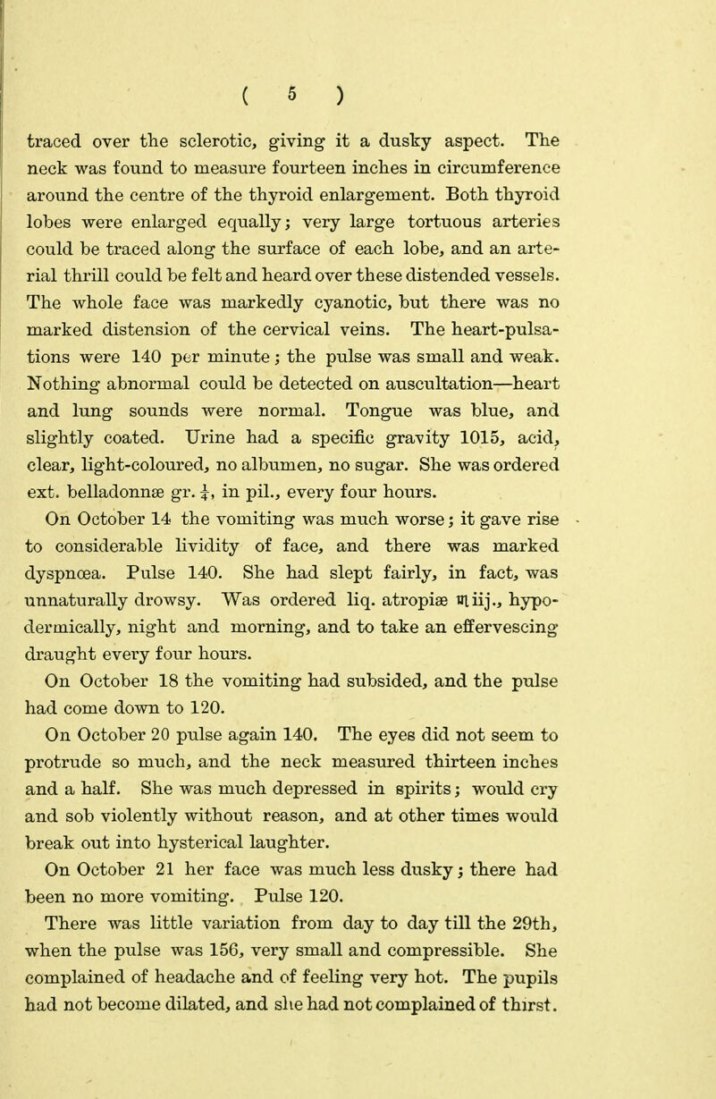 traced over the sclerotic, giving it a dusky aspect. The neck was found to measure fourteen inches in circumference around the centre of the thyroid enlargement. Both thyroid lobes were enlarged equally; very large tortuous arteries { could be traced along the surface of each lobe, and an arte- rial thrill could be felt and heard over these distended vessels. The whole face was markedly cyanotic, but there was no marked distension of the cervical veins. The heart-pulsa- tions were 140 per minute; the pulse was small and weak. Nothing abnormal could be detected on auscultation—heart and lung sounds were normal. Tongue was blue, and slightly coated. Urine had a specific gravity 1015, acid, clear, light-coloured, no albumen, no sugar. She was ordered ext. belladonnse gr. ^, in pil., every four hours. On October 14 the vomiting was much worse; it gave rise to considerable lividity of face, and there was marked dyspnoea. Pulse 140. She had slept fairly, in fact, was unnaturally drowsy. Was ordered liq. atropise uiiij., hypo- dermically, night and morning, and to take an effervescing draught every four hours. On October 18 the vomiting had subsided, and the pulse had come down to 120. On October 20 pulse again 140. The eyes did not seem to protrude so much, and the neck measured thirteen inches and a half. She was much depressed in spirits; would cry and sob violently without reason, and at other times would break out into hysterical laughter. On October 21 her face was much less dusky; there had been no more vomiting. Pulse 120. There was little variation from day to day till the 29th, when the pulse was 156, very small and compressible. She complained of headache and of feeling very hot. The pupils had not become dilated, and she had not complained of thirst.
