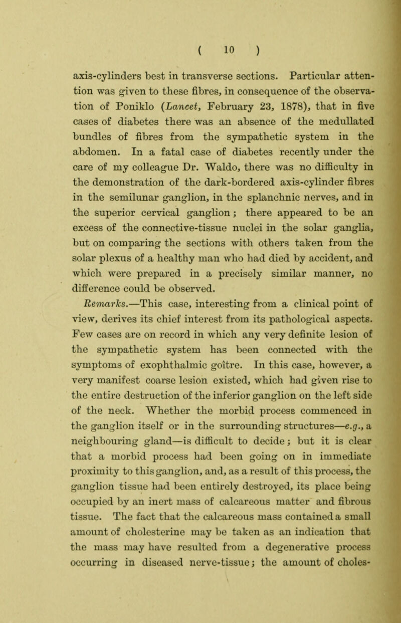 axis-cylinders best in transverse sections. Particular atten- tion was ^iven to these fibres, in consequence of the observa- tion of Poniklo {Lancet, February 23, 1878), that in five cases of diabetes there was an absence of the medullated bundles of fibres from the sympathetic system in the abdomen. In a fatal case of diabetes recently under the care of my colleague Dr. Waldo, there was no difficulty in the demonstration of the dark-bordered axis-cylinder fibres in the semilunar ganglion, in the splanchnic nerves, and in the superior cervical ganglion; there appeared to be an excess of the connective-tissue nuclei in the solar ganglia, but on comparing the sections with others taken from the solar plexus of a healthy man who had died by accident, and which were prepared in a precisely similar manner, no difference could be observed. Remarks.—This case, interesting from a clinical point of view, derives its chief interest from its pathological aspects. Few cases are on record in which any very definite lesion of the sympathetic system has been connected with the symptoms of exophthalmic goitre. In this case, however, a very manifest coarse lesion existed, which had given rise to the entire destruction of the inferior ganglion on the left side of the neck. Whether the morbid process commenced in the ganglion itself or in the surrounding structures—e.g., a neighbouring gland—is difficult to decide; but it is clear that a morbid process had been going on in immediate proximity to this ganglion, and, as a result of this process, the ganglion tissue had been entirely destroyed, its place being occupied by an inert mass of calcareous matter and fibrous tissue. The fact that the calcareous mass contained a small amount of cholcsterine may be taken as an indication that the mass may have resulted from a degenerative process occurring in diseased nerve-tissue; the amount of choles-