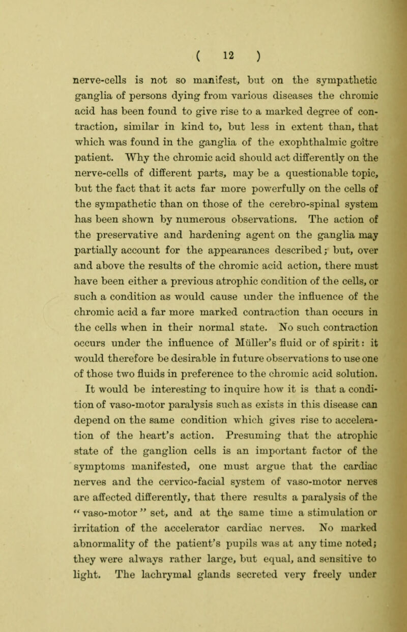 nerve-cells is not so manifest, but on the sympathetic ganglia of persons dying from various diseases the chromic acid has been found to give rise to a marked degree of con- traction, similar in kind to, but less in extent than, that which was found in the ganglia of the exophthalmic goitre patient. Why the chromic acid should act differently on the nerve-cells of different parts, may be a questionable topic, but the fact that it acts far more powerfully on the cells of the sympathetic than on those of the cerebro-spinal system has been shown by numerous obsei*vations. The action of the preservative and hardening agent on the ganglia may partially account for the appearances described; but, over and above the results of the chromic acid action, there must have been either a previous atrophic condition of the cells, or such a condition as would cause under the influence of the chromic acid a far more marked contraction than occurs in the cells when in their normal state. No such contraction occurs under the influence of Miiller's fluid or of spirit: it would therefore be desirable in future observations to use one of those two fluids in preference to the chromic acid solution. It would be interesting to inquire how it is that a condi- tion of vaso-motor paralysis such as exists in this disease can depend on the same condition which gives rise to accelera- tion of the heart's action. Presuming that the atrophic state of the ganglion cells is an important factor of the symptoms manifested, one must argue that the cardiac nerves and the cervico-facial system of vaso-motor nerves are affected differently, that there results a paralysis of the  vaso-motor  set, and at the same time a stimulation or irritation of the accelerator cardiac nerves. No marked abnormality of the patient's pupils was at any time noted; they were always rather large, but equal, and sensitive to light. The lachrj'mal glands secreted very freely under