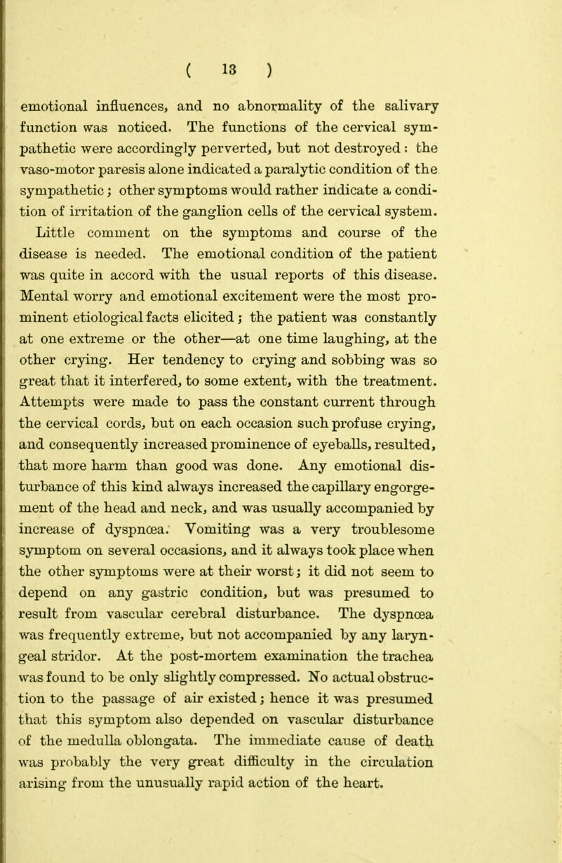 emotional influences, and no abnormality of the salivary function was noticed. The functions of the cervical sym- pathetic were accordingly perverted, but not destroyed : the vaso-motor paresis alone indicated a paralytic condition of the sympathetic; other symptoms would rather indicate a condi- tion of irritation of the ganglion cells of the cervical system. Little comment on the symptoms and course of the disease is needed. The emotional condition of the patient was quite in accord with the usual reports of this disease. Mental worry and emotional excitement were the most pro- minent etiological facts elicited ; the patient was constantly at one extreme or the other—at one time laughing, at the other crying. Her tendency to crying and sobbing was so great that it interfered, to some extent, with the treatment. Attempts were made to pass the constant current through the cervical cords, but on each occasion such profuse crying, and consequently increased prominence of eyeballs, resulted, that more harm than good was done. Any emotional dis- turbance of this kind always increased the capillary engorge- ment of the head and neck, and was usually accompanied by increase of dyspnoea. Vomiting was a very troublesome symptom on several occasions, and it always took place when the other symptoms were at their worst; it did not seem to depend on any gastric condition, but was presumed to result from vascular cerebral disturbance. The dyspnoea was frequently extreme, but not accompanied by any laryn- geal stridor. At the post-mortem examination the trachea was found to be only slightly compressed. No actual obstruc- tion to the passage of air existed; hence it was presumed that this symptom also depended on vascular disturbance of the medulla oblongata. The immediate cause of death was probably the very great difficulty in the circulation arising from the unusually rapid action of the heart.