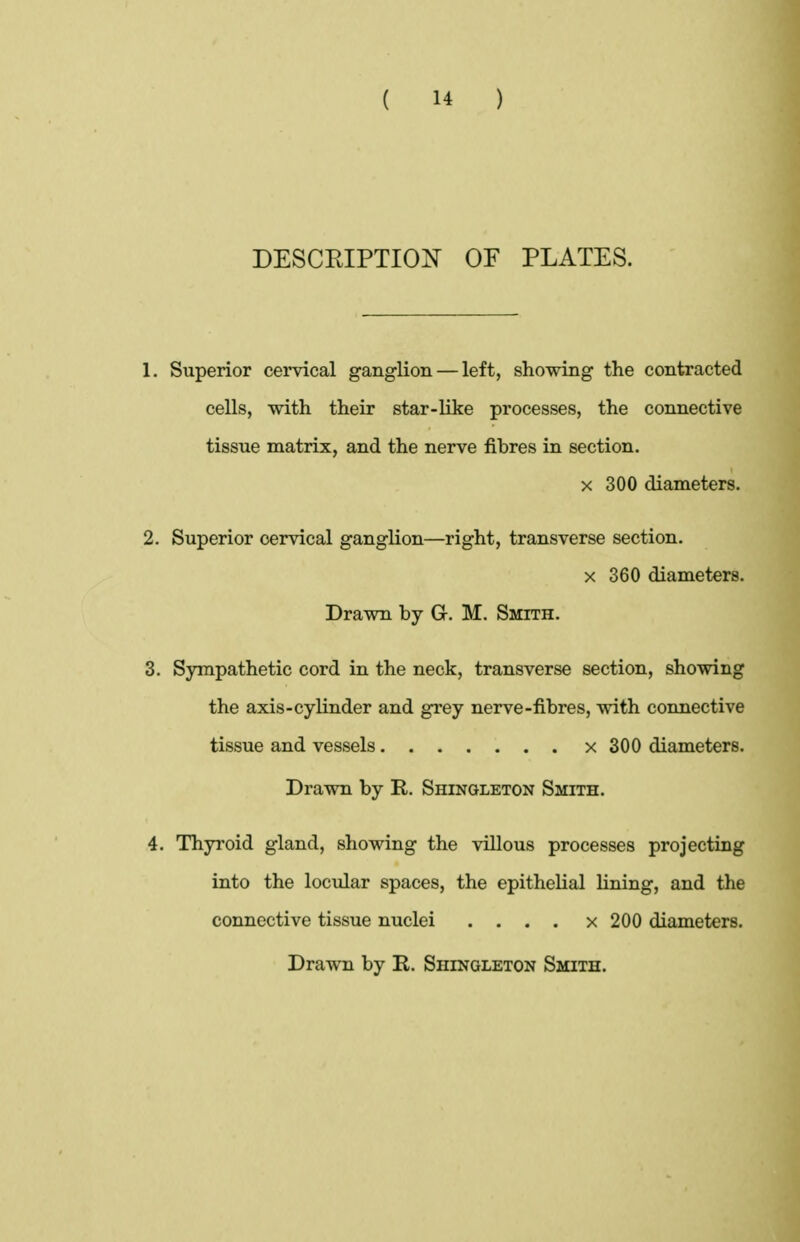 DESCEIPTIO^^ OF PLATES. 1. Superior cervical ganglion — left, showing the contracted cells, with their star-like processes, the connective tissue matrix, and the nerve fibres in section. X 300 diameters. 2. Superior cervical ganglion—right, transverse section. X 360 diameters. Drawn by G. M. Smith. 3. Sympathetic cord in the neck, transverse section, showing the axis-cylinder and grey nerve-fibres, with connective tissue and vessels x 300 diameters. Drawn by R. Shingleton Smith. 4. Thyroid gland, showing the villous processes projecting into the locular spaces, the epithelial lining, and the connective tissue nuclei . . . . x 200 diameters. Drawn by R. Shingleton Smith.