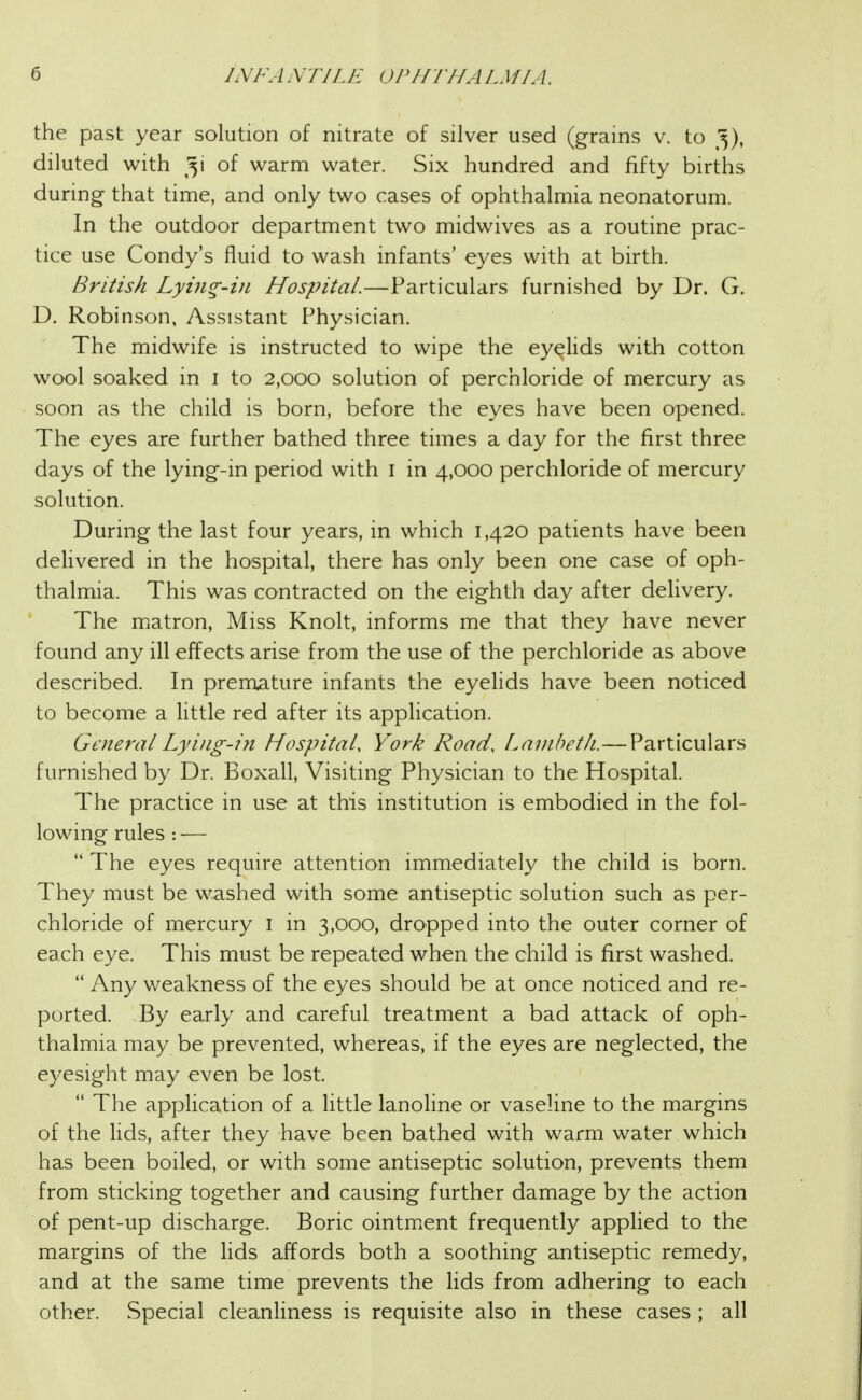 the past year solution of nitrate of silver used (grains v. to ^5), diluted with of warm water. Six hundred and fifty births during that time, and only two cases of ophthalmia neonatorum. In the outdoor department two midwives as a routine prac- tice use Condy's fluid to wash infants' eyes with at birth. British Lyin^-in Hospital.—Particulars furnished by Dr. G. D. Robinson, Assistant Physician. The midwife is instructed to wipe the eyelids with cotton wool soaked in i to 2,000 solution of perchloride of mercury as soon as the child is born, before the eyes have been opened. The eyes are further bathed three times a day for the first three days of the lying-in period with i in 4,000 perchloride of mercury solution. During the last four years, in which 1,420 patients have been delivered in the hospital, there has only been one case of oph- thalmia. This was contracted on the eighth day after delivery. The matron. Miss Knolt, informs me that they have never found any ill effects arise from the use of the perchloride as above described. In premature infants the eyelids have been noticed to become a little red after its apphcation. General Lying-in Hospital, York Road, Lambeth.—Particulars furnished by Dr. Boxall, Visiting Physician to the Hospital. The practice in use at this institution is embodied in the fol- lowing rules : —  The eyes require attention immediately the child is born. They must be washed with some antiseptic solution such as per- chloride of mercury i in 3,000, dropped into the outer corner of each eye. This must be repeated when the child is first washed.  Any weakness of the eyes should be at once noticed and re- ported. By early and careful treatment a bad attack of oph- thalmia may be prevented, whereas, if the eyes are neglected, the eyesight may even be lost.  The application of a little lanoline or vaseline to the margins of the lids, after they have been bathed with warm water which has been boiled, or with some antiseptic solution, prevents them from sticking together and causing further damage by the action of pent-up discharge. Boric ointment frequently applied to the margins of the lids affords both a soothing antiseptic remedy, and at the same time prevents the lids from adhering to each other. Special cleanliness is requisite also in these cases ; all