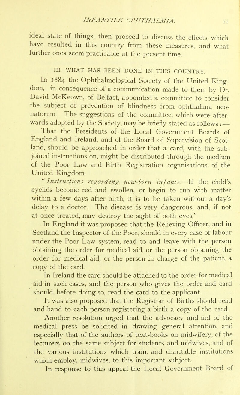 ideal state of things, then proceed to discuss the effects which have resulted in this country from these measures, and what further ones seem practicable at the present time. III. WHAT HAS BEEN DONE IN THIS COUNTRY. In 1884 the Ophthalmological Society of the United King- dom, in consequence of a communication made to them by Dr. David McKeown, of Belfast, appointed a committee to consider the subject of prevention of bhndness from ophthalmia neo- natorum. The suggestions of the committee, which were after- wards adopted by the Society, may be briefly stated as follows : — That the Presidents of the Local Government Boards of England and Ireland, and of the Board of Supervision of Scot- land, should be approached in order that a card, with the sub- joined instructions on, might be distributed through the medium of the Poor Law and Birth Registration organisations of the United Kingdom. Instructions regarding new-born infants.—If the child's eyelids become red and swollen, or begin to run with matter within a few days after birth, it is to be taken without a day's delay to a doctor. The disease is very dangerous, and, if not at once treated, may destroy the sight of both eyes. In England it was proposed that the Relieving Officer, and in Scotland the Inspector of the Poor, should in every case of labour under the Poor Law system, read to and leave with the person obtaining the order for medical aid, or the person obtaining the order for medical aid, or the person in charge of the patient, a copy of the card. In Ireland the card should be attached to the order for medical aid in such cases, and the person who gives the order and card should, before doing so, read the card to the applicant. It was also proposed that the Registrar of Births should read and hand to each person registering a birth a copy of the card. Another resolution urged that the advocacy and aid of the medical press be soHcited in drawing general attention, and especially that of the authors of text-books on midwifery, of the lecturers on the same subject for students and midwives, and of the various institutions which train, and charitable institutions which employ, midwives, to this important subject. In response to this appeal the Local Government Board of