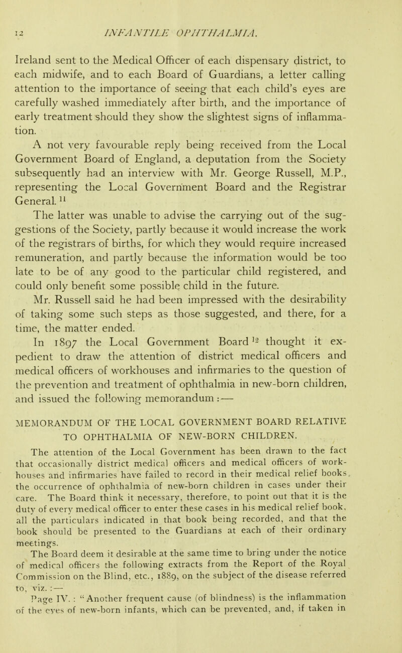 Ireland sent to the Medical Officer of each dispensary district, to each midwife, and to each Board of Guardians, a letter calling attention to the importance of seeing that each child's eyes are carefully washed immediately after birth, and the importance of early treatment should they show the slightest signs of inflamma- tion. A not very favourable reply being received from the Local Government Board of England, a deputation from the Society subsequently had an interview with Mr. George Russell, M.P., representing the Local Government Board and the Registrar General. The latter was unable to advise the carrying out of the sug- gestions of the Society, partly because it would increase the work of the registrars of births, for which they would require increased remuneration, and partly because the information would be too late to be of any good to the particular child registered, and could only benefit some possible child in the future. Mr. Russell said he had been impressed with the desirability of taking some such steps as those suggested, and there, for a time, the matter ended. In 1897 the Local Government Board ^2 thought it ex- pedient to draw the attention of district medical officers and medical officers of workhouses and infirmaries to the question of the prevention and treatment of ophthalmia in new-born children, and issued the following memorandum : — MEMORANDUM OF THE LOCAL GOVERNMENT BOARD RELATIVE TO OPHTHALMIA OF NEW-BORN CHILDREN. The attention of the Local Government has been drawn to the fact that occasionally district medical officers and medical officers of work- houses and infirmaries have failed to record in their medical relief books, the occurrence of ophthalmia of new-born children in cases under their care. The Board think it necessary, therefore, to point out that it is the duty of every medical officer to enter these cases in his medical relief book, all the particulars indicated in that book being recorded, and that the book should be presented to the Guardians at each of their ordinary meetings. The Board deem it desirable at the same time to bring under the notice of medical officers the following extracts from the Report of the Royal Commission on the Blind, etc., 1889, on the subject of the disease referred to, viz. : — Page IV. : Another frequent cause (of blindness) is the inflammation of the eyes of new-born infants, which can be prevented, and, if taken in