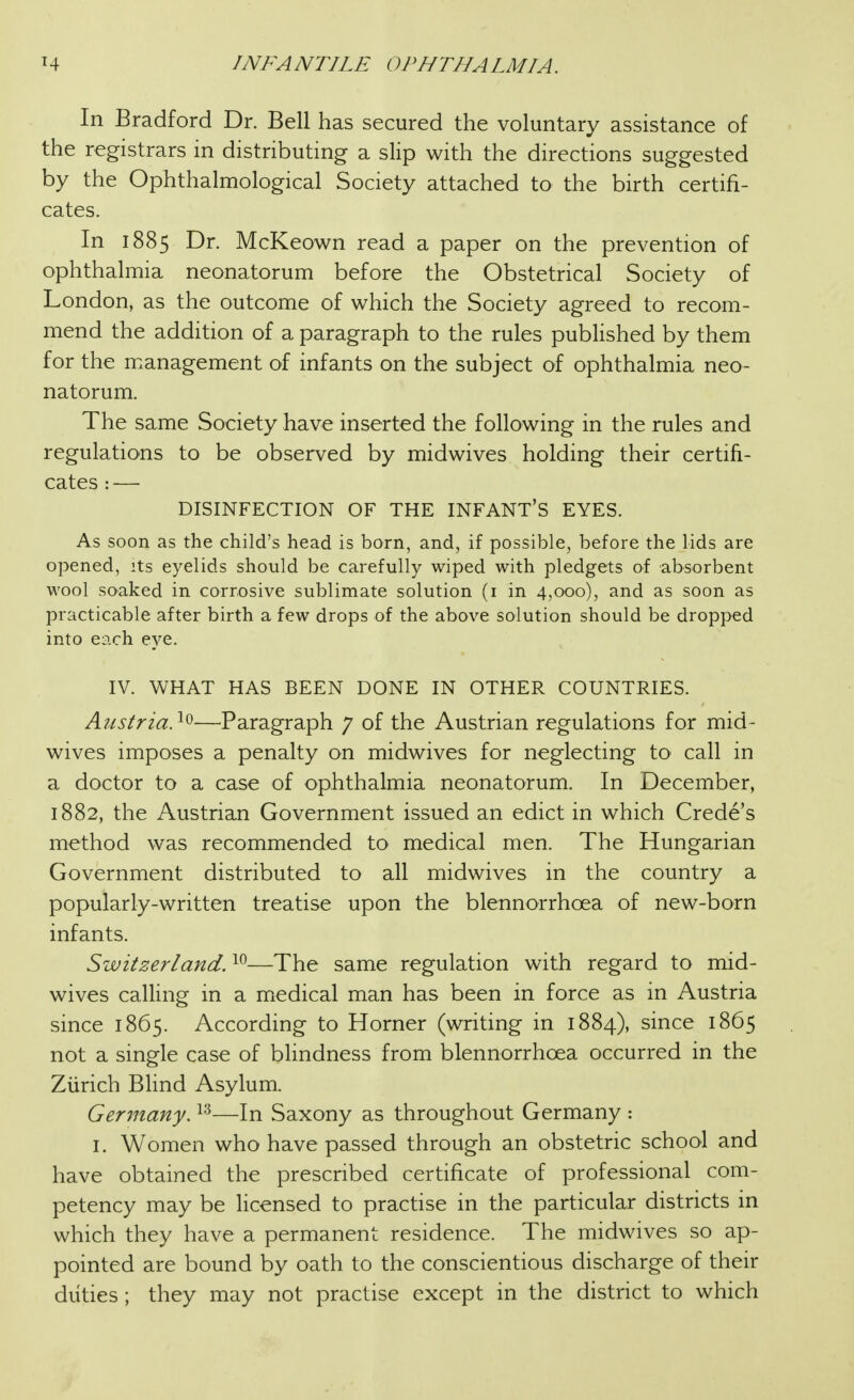 In Bradford Dr. Bell has secured the voluntary assistance of the registrars in distributing a slip with the directions suggested by the Ophthalmological Society attached to the birth certifi- cates. In 1885 Dr. McKeown read a paper on the prevention of ophthalmia neonatorum before the Obstetrical Society of London, as the outcome of which the Society agreed to recom- mend the addition of a paragraph to the rules published by them for the management of infants on the subject of ophthalmia neo- natorum. The same Society have inserted the following in the rules and regulations to be observed by midwives holding their certifi- cates : — DISINFECTION OF THE INFANT'S EYES. As soon as the child's head is born, and, if possible, before the lids are opened, its eyelids should be carefully wiped with pledgets of absorbent wool soaked in corrosive sublimate solution (i in 4,000), and as soon as practicable after birth a few drops of the above solution should be dropped into each eye. IV. WHAT HAS BEEN DONE IN OTHER COUNTRIES. Austria. ^0—^Paragraph 7 of the Austrian regulations for mid- wives imposes a penalty on midwives for neglecting tO' call in a doctor to a case of ophthalmia neonatorum. In December, 1882, the Austrian Government issued an edict in which Crede's method was recommended to medical men. The Hungarian Government distributed to all midwives in the country a popularly-written treatise upon the blennorrhoea of new-born infants. Switzerland. —The same regulation with regard to mid- wives calling in a medical man has been in force as in Austria since 1865. According to Horner (writing in 1884), since 1865 not a single case of blindness from blennorrhoea occurred in the Zurich Blind Asylum. Germany. —In Saxony as throughout Germany : I. Women who have passed through an obstetric school and have obtained the prescribed certificate of professional com- petency may be licensed to practise in the particular districts in which they have a permanent residence. The midwives so ap- pointed are bound by oath to the conscientious discharge of their duties ; they may not practise except in the district to which