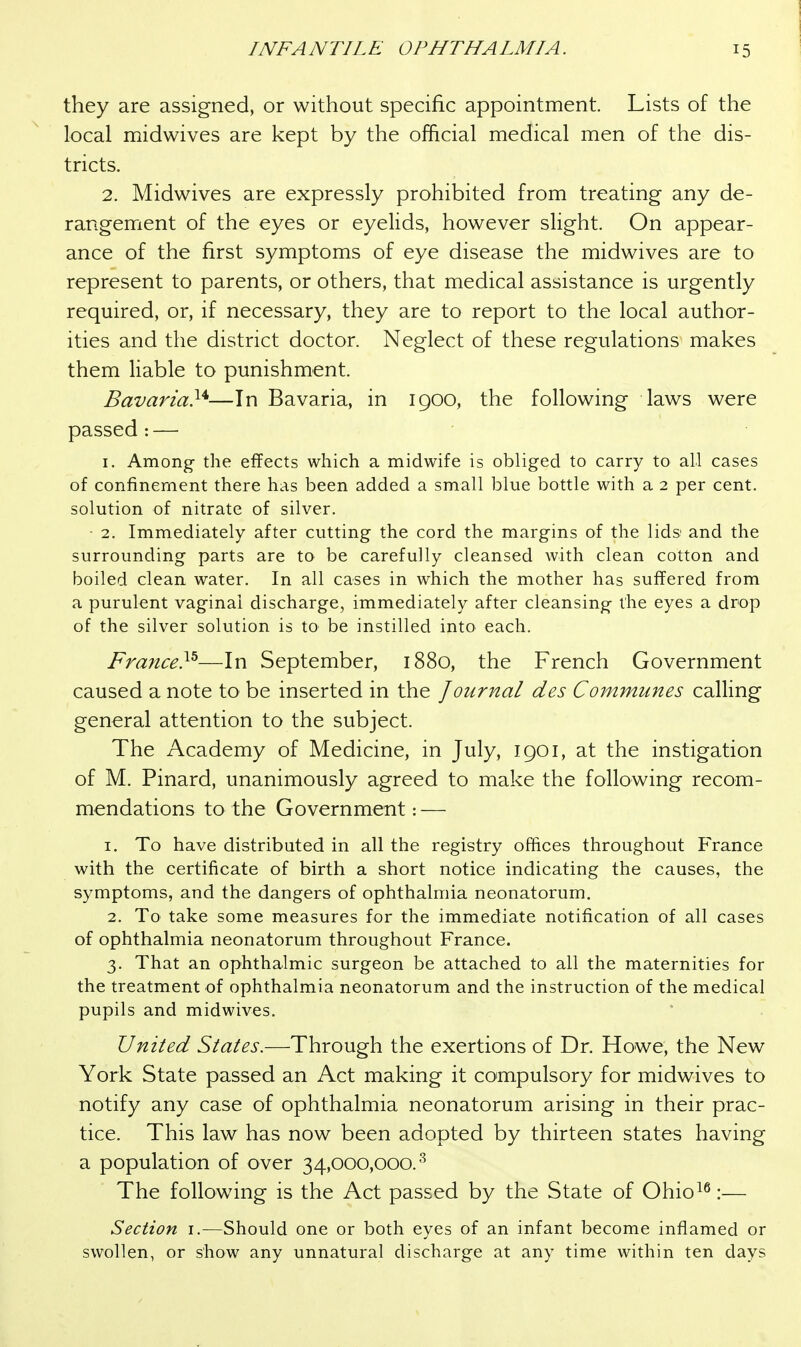 they are assigned, or without specific appointment. Lists of the local midwives are kept by the official medical men of the dis- tricts. 2. Midwives are expressly prohibited from treating any de- rangement of the eyes or eyelids, however slight. On appear- ance of the first symptoms of eye disease the midwives are to represent to parents, or others, that medical assistance is urgently required, or, if necessary, they are to report to the local author- ities and the district doctor. Neglect of these regulations makes them liable to punishment. Bavaria}^—In Bavaria, in 1900, the following laws were passed: — 1. Among- the effects which a midwife is obliged to carry to all cases of confinement there has been added a small blue bottle with a 2 per cent, solution of nitrate of silver. 2. Immediately after cutting the cord the margins of the lids; and the surrounding parts are to be carefully cleansed with clean cotton and boiled clean water. In all cases in which the mother has suffered from a purulent vaginal discharge, immediately after cleansing the eyes a drop of the silver solution is tO' be instilled into each. France}^—In September, 1880, the French Government caused a note to be inserted in the /ournal des Communes calling general attention to the subject. The Academy of Medicine, in July, 1901, at the instigation of M. Pinard, unanimously agreed to make the following recom- mendations to the Government: — 1. To have distributed in all the registry offices throughout France with the certificate of birth a short notice indicating the causes, the symptoms, and the dangers of ophthalmia neonatorum. 2. To take some measures for the immediate notification of all cases of ophthalmia neonatorum throughout France. 3. That an ophthalmic surgeon be attached to all the maternities for the treatment of ophthalmia neonatorum and the instruction of the medical pupils and midwives. United States.—Through the exertions of Dr. Howe, the New York State passed an Act making it compulsory for midwives to notify any case of ophthalmia neonatorum arising in their prac- tice. This law has now been adopted by thirteen states having a population of over 34,000,000.^ The following is the Act passed by the State of Ohio^^:— Section i.—Should one or both eyes of an infant become inflamed or swollen, or show any unnatural discharge at any time within ten days