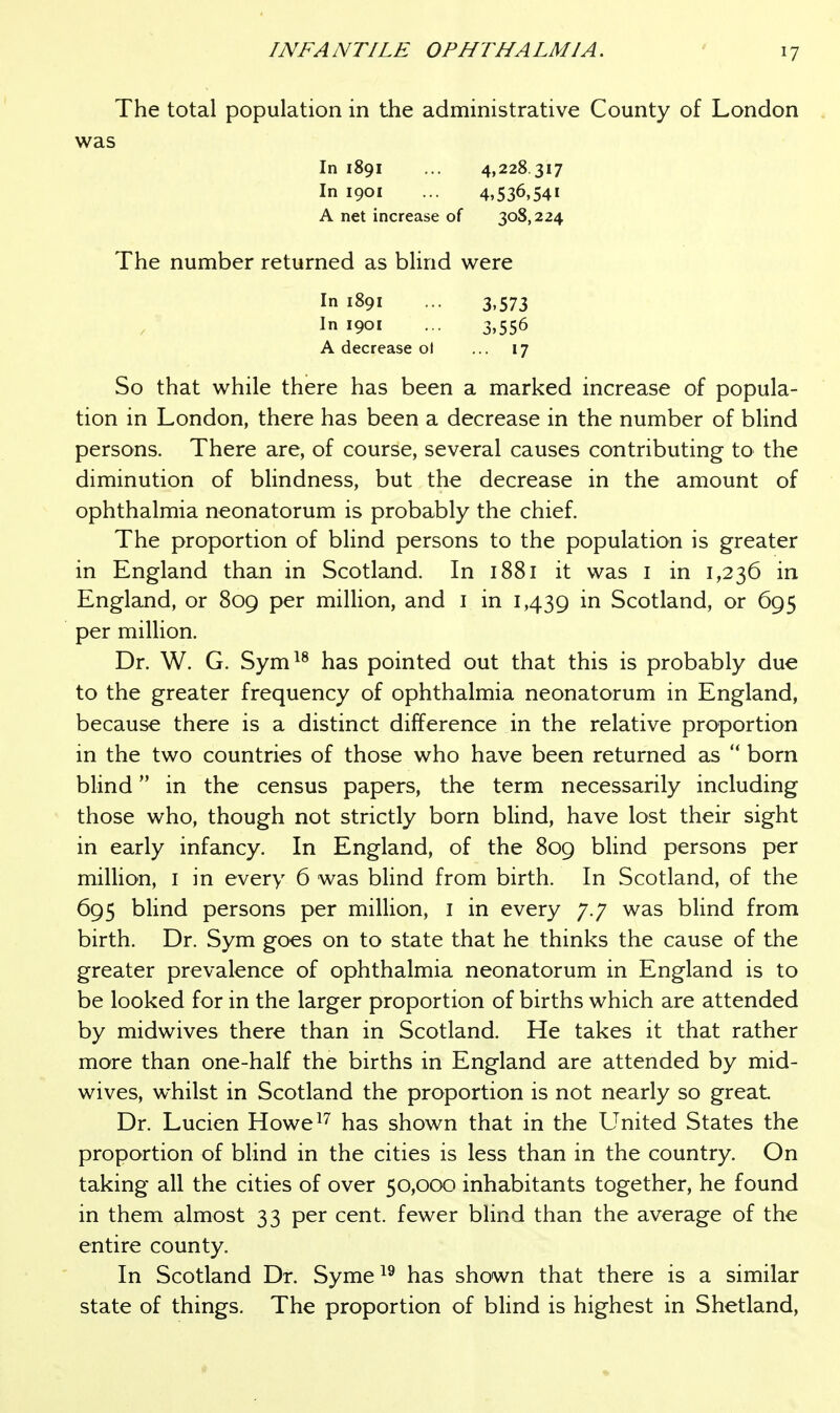 The total population in the administrative County of London was In 1891 ... 4,228.317 In 1901 ... 4,536,541 A net increase of 308,224 The number returned as blind were In 1891 ... 3,573 In 1901 ... 3,556 A decrease ol ... 17 So that while there has been a marked increase of popula- tion in London, there has been a decrease in the number of blind persons. There are, of course, several causes contributing to the diminution of blindness, but the decrease in the amount of ophthalmia neonatorum is probably the chief. The proportion of blind persons to the population is greater in England than in Scotland. In 1881 it was i in 1,236 in England, or 809 per million, and i in 1,439 in Scotland, or 695 per million. Dr. W. G. Sym^^ has pointed out that this is probably due to the greater frequency of ophthalmia neonatorum in England, because there is a distinct difference in the relative proportion in the two countries of those who have been returned as  born blind in the census papers, the term necessarily including those who, though not strictly born blind, have lost their sight in early infancy. In England, of the 809 blind persons per million, I in every 6 was bhnd from birth. In Scotland, of the 695 blind persons per million, i in every 7.7 was bhnd from birth. Dr. Sym goes on to state that he thinks the cause of the greater prevalence of ophthalmia neonatorum in England is to be looked for in the larger proportion of births which are attended by midwives there than in Scotland. He takes it that rather more than one-half the births in England are attended by mid- wives, whilst in Scotland the proportion is not nearly so great Dr. Lucien Howe^'' has shown that in the United States the proportion of blind in the cities is less than in the country. On taking all the cities of over 50,000 inhabitants together, he found in them almost 33 per cent, fewer blind than the average of the entire county. In Scotland Dr. Syme^^ has shown that there is a similar state of things. The proportion of blind is highest in Shetland,