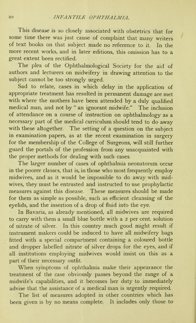 This disease is so closely associated with obstetrics that for some time there was just cause of complaint that many writers of text books on that subject made no reference to it. In the more recent works, and in later editions, this omission has to a great extent been rectified. The plea of the Ophthalmological Society for the aid of authors and lecturers on midwifery in drawing attention to the subject cannot be too strongly urged. Sad to relate, cases in which delay in the application of appropriate treatment has resulted in permanent damage are met with where the mothers have been attended by a duly qualified medical man, and not by  an ignorant midwife. The inclusion of attendance on a course of instruction on ophthalmology as a necessary part of the medical curriculum should tend to do away with these altogether. The setting of a question on the subject in examination papers, as at the recent examination in surgery for the membership of the College of Surgeons, will still further guard the portals of the profession from any unacquainted with the proper methods for deahng with such cases. The larger number of cases of ophthalmia neonatorum occur in the poorer classes, that is, in those who most frequently employ midwives, and as it would be impossible to do away with mid- wives, they must be entrusted and instructed tO' use prophylactic measures against this disease. These measures should be made for them as simple as possible, such as efficient cleansing of the eyelids, and the insertion of a drop of fluid into the eye. In Bavaria, as already mentioned, all midwives are required to carry with them a small blue bottle with a 2 per cent, solution of nitrate of silver. In this country much good might result if instrument makers could be induced to have all midwifery bags fitted with a special compartment containing a coloured bottle and dropper labelled nitrate of silver drops for the eyes, and if all institutions employing midwives would insist on this as a part of their necessary outfit. When syrnptoms of ophthalmia make their appearance the treatment of the case obviously passes beyond the range of a midwife's capabilities, and it becomes her duty to immediately advise that the assistance of a medical man is urgently required. The list of measures adopted in other countries which has been given is by no means complete. It includes only those to