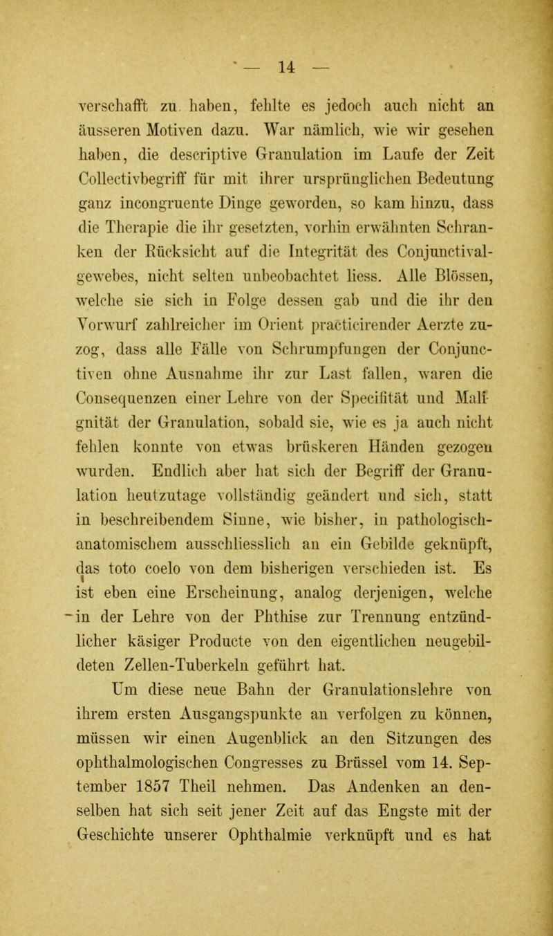 verschafft zu haben, fehlte es jedoch auch nicht an äusseren Motiven dazu. War nämlich, wie wir gesehen haben, die descriptive Granulation im Laufe der Zeit Collectivbegriff für mit ihrer ursprünglichen Bedeutung ganz incongruente Dinge geworden, so kam hinzu, dass die Therapie die ihr gesetzten, vorhin erwähnten Schran- ken der Rücksicht auf die Integrität des Conjunctival- gewebes, nicht selten unbeobachtet Hess. Alle Blossen, welche sie sich in Folge dessen gab und die ihr den Vorwurf zahlreicher im Orient praCticirender Aerzte zu- zog, dass alle Fälle von Schrumpfangen der Conjunc- tiven ohne Ausnahme ihr zur Last fallen, waren die Consequenzen einer Lehre von der Speeifität und Mali gnität der Granulation, sobald sie, wie es ja auch nicht fehlen konnte von etwas brüskeren Händen gezogen wurden. Endlich aber hat sich der Begriff der Granu- lation heutzutage vollständig geändert und sich, statt in beschreibendem Sinne, wie bisher, in pathologisch- anatomischem ausschliesslich an ein Gebilde geknüpft, das toto coelo von dem bisherigen verschieden ist. Es ist eben eine Erscheinung, analog derjenigen, welche -in der Lehre von der Phthise zur Trennung entzünd- licher käsiger Producte von den eigentlichen neugebil- deten Zellen-Tuberkeln geführt hat. Um diese neue Bahn der Granulationslehre von ihrem ersten Ausgangspunkte an verfolgen zu können, müssen wir einen Augenblick an den Sitzungen des ophthalmologischen Congresses zu Brüssel vom 14. Sep- tember 1857 Theil nehmen. Das Andenken an den- selben hat sich seit jener Zeit auf das Engste mit der Geschichte unserer Ophthalmie verknüpft und es hat