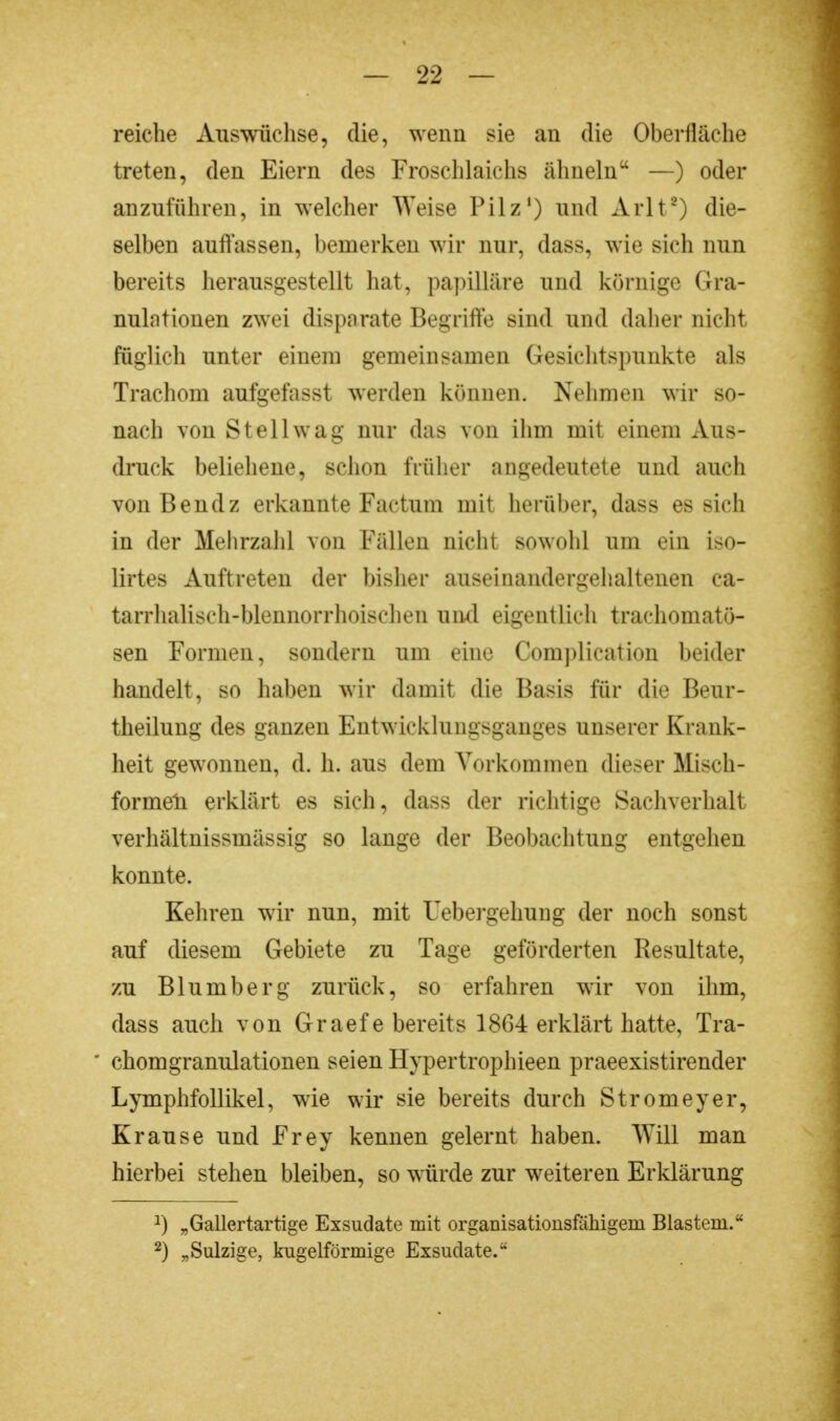 reiche Auswüchse, die, wenn sie an die Oberfläche treten, den Eiern des Froschlaichs ähneln —) oder anzuführen, in welcher Weise Pilz1) und Arlt8) die- selben auffassen, bemerken wir nur, dass, wie sieh nun bereits herausgestellt hat, papilläre und körnige Gra- nulationen zwei dispnrate Begriffe sind und daher nicht füglich unter einem gemeinsamen Gesichtspunkte als Trachom aufgefasst werden können. Nehmen wir so- nach von St eil wag nur das von ihm mit einem Aus- druck beliehene, schon früher angedeutete und auch von Bendz erkannte Factum mit herüber, dass es sich in der Mehrzahl von Fällen nicht sowohl um ein iso- lirtes Auftreten der bisher auseinandergehaltenen ca- tarrhalisch-blennorrhoischen und eigentlich trachomatö- sen Formen, sondern um eine Complication beider handelt, so haben wir damit die Basis für die Beur- theilung des ganzen Entwicklungsganges unserer Krank- heit gewonnen, d. h. aus dem Vorkommen dieser Misch- formeli erklärt es sich, dass der richtige Sachverhalt verhältnissmässig so lange der Beobachtung entgehen konnte. Kehren wir nun, mit Uebergehtmg der noch sonst auf diesem Gebiete zu Tage geförderten Resultate, zu Blumberg zurück, so erfahren wir von ihm, dass auch von Graefe bereits 1864 erklärt hatte, Tra- * chomgranulationen seien Hypertrophieen praeexistirender Lymphfollikel, wie wir sie bereits durch Stromeyer, Krause und Frey kennen gelernt haben. Will man hierbei stehen bleiben, so würde zur weiteren Erklärung J) „Gallertartige Exsudate mit organisationsfähigein Blastem. 2) „Sulzige, kugelförmige Exsudate.