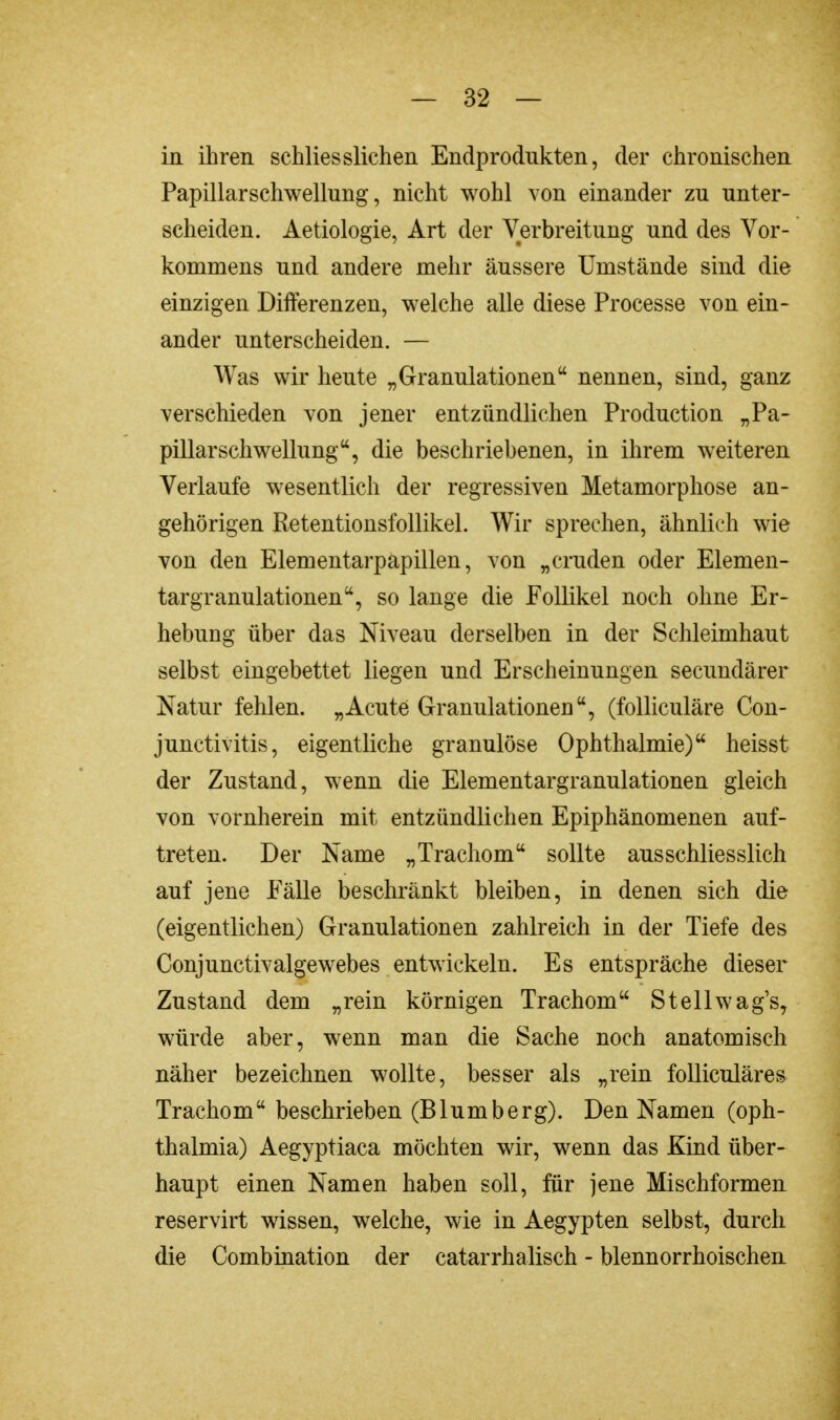 in ihren schliesslichen Endprodukten, der chronischen Papillarschwellung, nicht wohl von einander zu unter- scheiden. Aetiologie, Art der Verbreitung und des Vor- kommens und andere mehr äussere Umstände sind die einzigen Differenzen, welche alle diese Processe von ein- ander unterscheiden. — Was wir heute „Granulationen nennen, sind, ganz verschieden von jener entzündlichen Production „Pa- pillarschwellung, die beschriebenen, in ihrem weiteren Verlaufe wesentlich der regressiven Metamorphose an- gehörigen Retentionsfollikel. Wir sprechen, ähnlich wie von den Elementarpapillen, von „cruden oder Elemen- targranulationen, so lange die Follikel noch ohne Er- hebung über das Niveau derselben in der Schleimhaut selbst eingebettet liegen und Erscheinungen secundärer Natur fehlen. „Acute Granulationen, (folliculäre Con- junctivitis, eigentliche granulöse Ophthalmie) heisst der Zustand, wenn die Elementargranulationen gleich von vornherein mit entzündlichen Epiphänomenen auf- treten. Der Name „Trachom sollte ausschliesslich auf jene Fälle beschränkt bleiben, in denen sich die (eigentlichen) Granulationen zahlreich in der Tiefe des Conjunctivalgewebes entwickeln. Es entspräche dieser Zustand dem „rein körnigen Trachom Stellwag's, würde aber, wenn man die Sache noch anatomisch näher bezeichnen wollte, besser als „rein folliculäres Trachom beschrieben (Blumberg). Den Namen (Oph- thalmia) Aegyptiaca möchten wir, wenn das Kind über- haupt einen Namen haben soll, für jene Mischformen reservirt wissen, welche, wie in Aegypten selbst, durch die Combination der catarrhalisch - blennorrhoischen