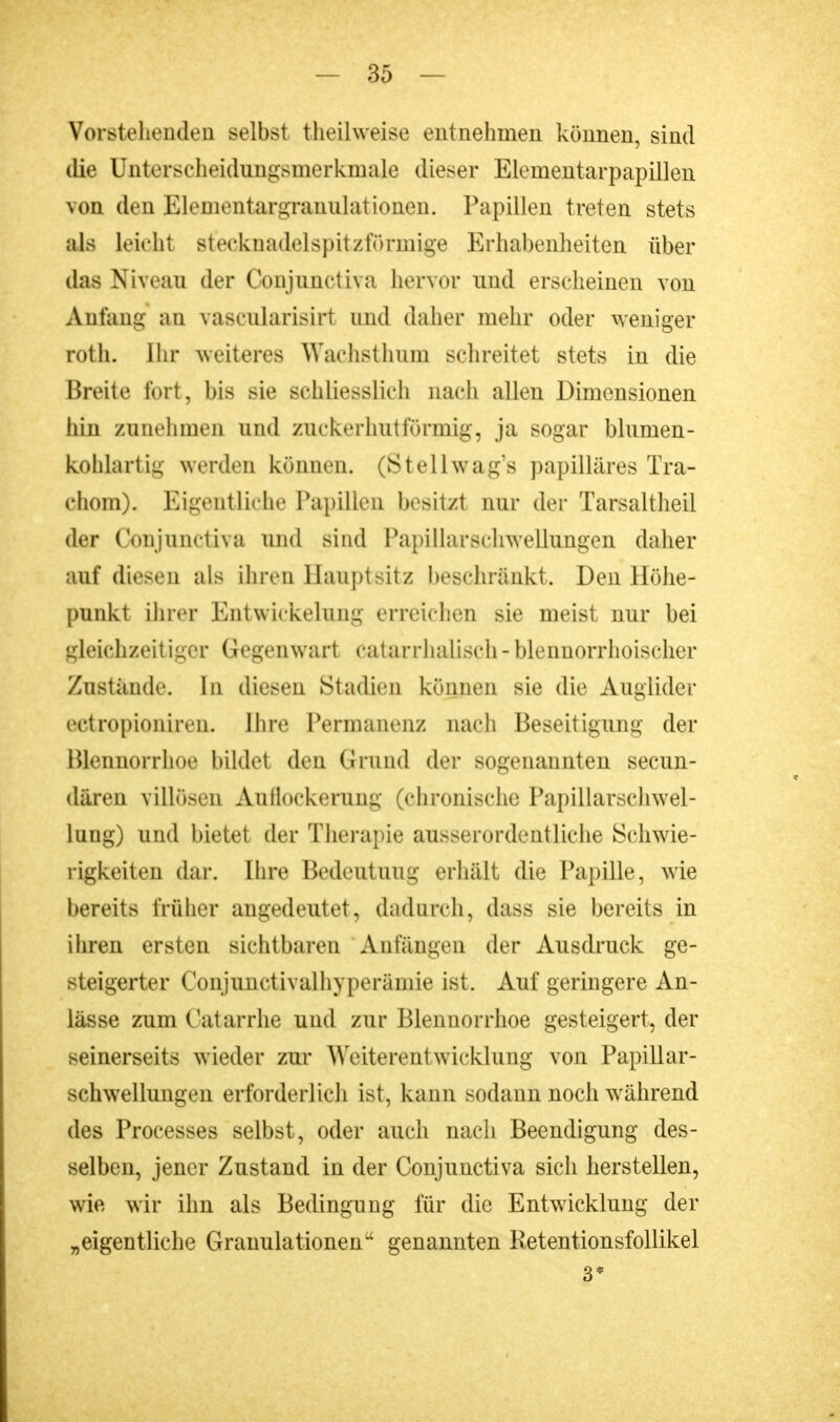 Vorstehenden selbst theilweise entnehmen können, sind die Unterscheidungsmerkmale dieser Elementarpapillen von den Elementargranulationen. Papillen treten stets als leicht steekuadelspit/förmige Erhabenheiten über das Niveau der Conjunctiva hervor und erscheinen von Anfang an vascularisirt und daher mehr oder weniger roth. Ihr weiteres Wachsthum schreitet stets in die Breite fort, bis sie schliesslich nach allen Dimensionen hin zunehmen und zuckerhutförmig, ja sogar blumen- kohlartig werden können. (Stellwag's papilläres Tra- chom). Eigentliche Papillen besitzt nur der Tarsaltheil der Conjunctiva und sind Papillarschwellungen daher auf diesen als ihren Hauptsitz beschränkt. Den Höhe- punkt ihrer Entwickelung erreichen sie meist nur bei gleichzeitiger Gegenwart cataiihalisch-blennorrhoischer Zustände. In diesen Stadien können sie die Auglider ectropioniren. Ihre Permanenz nach Beseitigung der Ulennorrhoe bildet den Grund der sogenannten secun- dären villösen Auflockerung (chronische Papillarschwel- lung) und bietet der Therapie ausserordentliche Schwie- rigkeiten dar. Ihre Bedeutung erhält die Papille, wie bereits früher angedeutet, dadurch, dass sie bereits in ihren ersten sichtbaren Anfängen der Ausdruck ge- steigerter Conjuiictivalhyperämie ist. Auf geringere An- lässe zum Catarrhfi und zur Blennorrhoe gesteigert, der seinerseits wieder zur Weiterentwicklung von Papillar- schwellungen erforderlich ist, kann sodann noch während des Processes selbst, oder auch nach Beendigung des- selben, jener Zustand in der Conjunctiva sich herstellen, wie wir ihn als Bedingung für die Entwicklung der „eigentliche Granulationen genannten Retentionsfollikel 3*