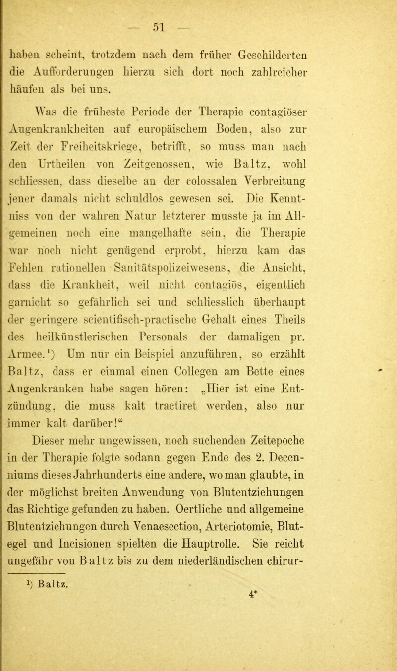 haben scheint, trotzdem nach dem früher Geschilderten die Aufforderungen hierzu sich dort noch zahlreicher häufen als bei uns. Was die früheste Periode der Therapie contagiöser Augenkrankheiten auf europäischem Boden, also zur Zeit der Freiheitskriege, betrifft, so muss man nach den Urtheilen von Zeitgenossen, wie Baltz, wohl schliessen, dass dieselbe an der colossalen Verbreitung jener damals nicht schuldlos gewesen sei. Die Kennt- niss von der wahren Natur letzterer musste ja im All- gemeinen noch eine mangelhafte sein, die Therapie war noch nicht genügend erprobt, hierzu kam das Fehlen rationellen Sanitätspolizeiwesens, die Ansicht, dass die Krankheit, weil nicht contagiös, eigentlich garnicht so gefährlich sei und schliesslich überhaupt der geringere scientifisch-practische Gehalt eines Theils des heilkünstlerischen Personals der damaligen pr. Armee.1) Um nur ein Beispiel anzuführen, so erzählt Baltz, dass er einmal einen Collegen am Bette eines Augenkranken habe sagen hören: „Hier ist eine Ent- zündung, die muss kalt tractiret werden, also nur immer kalt darüber! Dieser mehr ungewissen, noch suchenden Zeitepoche in der Therapie folgte sodann gegen Ende des 2. Decen- niunis dieses Jahrhunderts eine andere, wo man glaubte, in der möglichst breiten Anwendung von Blutentziehungen das Richtige gefunden zu haben. Oertliche und allgemeine Blutentziehungen durch Venaesection, Arteriotomie, Blut- egel und Incisionen spielten die Hauptrolle. Sie reicht ungefähr von Baltz bis zu dem niederländischen chirur- !) Baltz. 4*