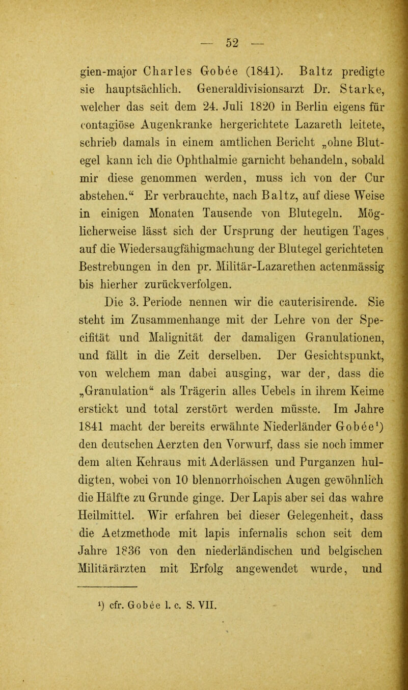 — 52 — gien-major Charles Gobee (1841). Baltz predigte sie hauptsächlich. Generaldivisionsarzt Dr. Starke, welcher das seit dem 24. Juli 1820 in Berliu eigens für eontagiöse Augenkranke hergerichtete Lazareth leitete, schrieb damals in einem amtlichen Bericht „ohne Blut- egel kann ich die Ophthalmie garnicht behandeln, sobald mir diese genommen werden, muss ich von der Cur abstehen. Er verbrauchte, nach Baltz, auf diese Weise in einigen Monaten Tausende von Blutegeln. Mög- licherweise lässt sich der Ursprung der heutigen Tages auf die Wieders augfähigmachung der Blutegel gerichteten Bestrebungen in den pr. Militär-Lazarethen actenmässig bis hierher zurückverfolgen. Die 3. Periode nennen wir die cauterisirende. Sie steht im Zusammenhange mit der Lehre von der Spe- cifität und Malignität der damaligen Granulationen, und fällt in die Zeit derselben. Der Gesichtspunkt, von welchem man dabei ausging, war der, dass die „Granulation als Trägerin alles Uebels in ihrem Keime erstickt und total zerstört werden müsste. Im Jahre 1841 macht der bereits erwähnte Niederländer Gobee1) den deutschen Aerzten den Vorwurf, dass sie noch immer dem alten Kehraus mit Aderlässen und Purganzen hul- digten, wobei von 10 blennorrhoischen Augen gewöhnlich die Hälfte zu Grunde ginge. Der Lapis aber sei das wahre Heilmittel. Wir erfahren bei dieser Gelegenheit, dass die Aetzmethode mit lapis infernalis schon seit dem Jahre 1836 von den niederländischen und belgischen Militärärzten mit Erfolg angewendet wurde, und