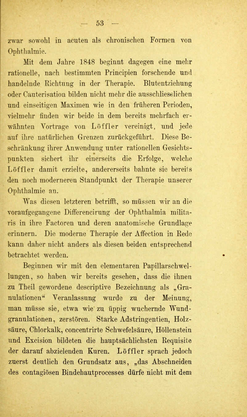 zwar sowohl in acuten als chronischen Formen von Ophthalmie. Mit dem Jahre 1848 beginnt dagegen eine mehr rationelle, nach bestimmten Principien forschende und handelnde Richtung in der Therapie. Blutentziehung oder Cauterisation bilden nicht mehr die ausschliesslichen und einseitigen Maximen wie in den früheren Perioden, vielmehr finden wir beide in dem bereits mehrfach er- wähnten Vortrage von Löffler vereinigt, und jede auf ihre natürlichen Grenzen zurückgeführt. Diese Be- schränkung ihrer Anwendung unter rationellen Gesichts- punkten sichert ihr einerseits die Erfolge, welche Löffler damit erzielte, andererseits bahnte sie bereits den noch moderneren Standpunkt der Therapie unserer Ophthalmie an. Was diesen letzteren betrifft, so müssen wir an die voraufgegangene Differencirung der Ophthalmia milita- ris in ihre Factoren und deren anatomische Grundlage erinnern. Die moderne Therapie der Affection in Rede kann daher nicht anders als diesen beiden entsprechend betrachtet werden. Beginnen wir mit den elementaren Papillarschwel- lungen, so haben wir bereits gesehen, dass die ihnen zu Theil gewordene descriptive Bezeichnung als „Gra- nulationen Veranlassung wurde zu der Meinung, man müsse sie, etwa wie zu üppig wuchernde Wund- granulationen, zerstören. Starke Adstringentien, Holz- säure, Chlorkalk, concentrirte Schwefelsäure, Höllenstein und Excision bildeten die hauptsächlichsten Requisite der darauf abzielenden Kuren. Löffler sprach jedoch zuerst deutlich den Grundsatz aus, „das Abschneiden des contagiösen Bindehautprocesses dürfe nicht mit dem