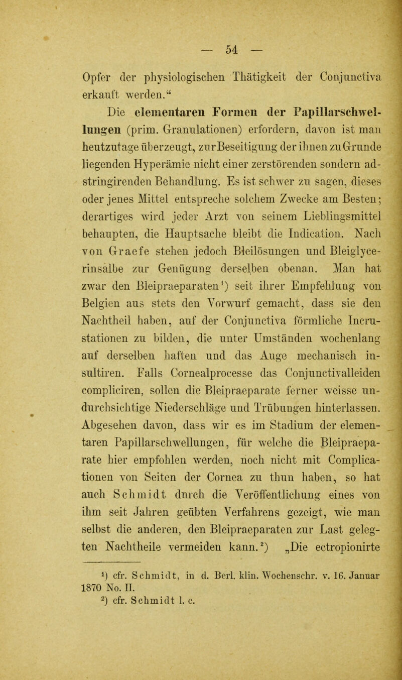 Opfer der physiologischen Thätigkeit der Conjunctiva erkauft werden. Die elementaren Formen der Fapillarschwel- lungen (prim. Granulationen) erfordern, davon ist man heutzutage überzeugt, zur Beseitigung der ihnen zu Grunde liegenden Hyperämie nicht einer zerstörenden sondern ad- stringirenden Behandlung. Es ist schwer zu sagen, dieses oder jenes Mittel entspreche solchem Zwecke am Besten; derartiges wird jeder Arzt von seinem Lieblingsmittel behaupten, die Hauptsache bleibt die Indication. Nach von Graefe stehen jedoch Bleilösungen und Bleiglyce- rinsalbe zur Genügung derselben obenan. Man hat zwar den Bleipraeparaten1) seit ihrer Empfehlung von Belgien aus stets den Vorwurf gemacht, dass sie den Naehtheil haben, auf der Conjunctiva förmliche Incru- stationen zu bilden, die unter Umständen wochenlang auf derselben haften und das Auge mechanisch in- sultiren. Falls Cornealprocesse das Conjunctivalleiden compliciren, sollen die Bleipraeparate ferner weisse un- durchsichtige Niederschläge und Trübungen hinterlassen. Abgesehen davon, dass wir es im Stadium der elemen- taren Papillarschwellungen, für welche die Bleipraepa- rate hier empfohlen werden, noch nicht mit Complica- tionen von Seiten der Cornea zu thun haben, so hat auch Schmidt durch die Veröffentlichung eines von ihm seit Jahren geübten Verfahrens gezeigt, wie man selbst die anderen, den Bleipraeparaten zur Last geleg- ten Nachtheile vermeiden kann.2) „Die ectropionirte J) cfr. Schmidt, in d. Berl. Min. Wocheuschr. v. 16. Januar 1870 No. II. 2) cfr. Schmidt L c.