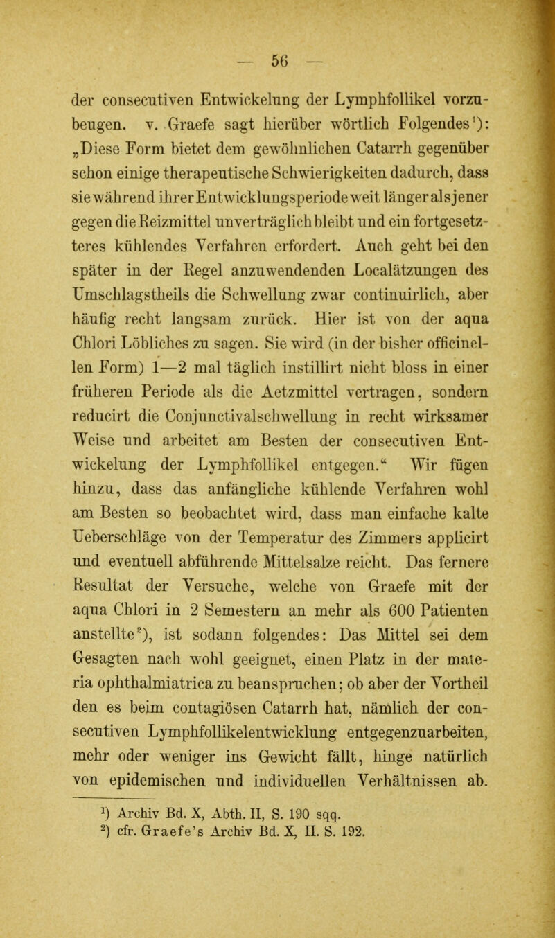 der consecutiven Entwickelung der Lymphfollikel vorzu- beugen, v. Graefe sagt hierüber wörtlich Folgendes1): „Diese Form bietet dem gewöhnlichen Catarrh gegenüber schon einige therapeutische Schwierigkeiten dadurch, dass sie während ihrer Entwicklungsperiode weit länger als jener gegen die Reizmittel unverträglich bleibt und ein fortgesetz- teres kühlendes Verfahren erfordert. Auch geht bei den später in der Regel anzuwendenden Localätzungen des Umschlagstheils die Schwellung zwar continuirlich, aber häufig recht langsam zurück. Hier ist von der aqua Chlori Löbliches zu sagen. Sie wird (in der bisher officinel- len Form) 1—2 mal täglich instillirt nicht bloss in einer früheren Periode als die Aetzmittel vertragen, sondern reducirt die Conjunctivalschwellung in recht wirksamer Weise und arbeitet am Besten der consecutiven Ent- wickelung der Lymphfollikel entgegen. Wir fügen hinzu, dass das anfängliche kühlende Verfahren wohl am Besten so beobachtet wird, dass man einfache kalte Ueberschläge von der Temperatur des Zimmers applicirt und eventuell abführende Mittelsalze reicht. Das fernere Resultat der Versuche, welche von Graefe mit der aqua Chlori in 2 Semestern an mehr als 600 Patienten anstellte2), ist sodann folgendes: Das Mittel sei dem Gesagten nach wohl geeignet, einen Platz in der mate- ria ophthalmiatrica zu beanspruchen; ob aber der Vortheil den es beim contagiösen Catarrh hat, nämlich der con- secutiven Lymphfollikelentwicklung entgegenzuarbeiten, mehr oder weniger ins Gewicht fällt, hinge natürlich von epidemischen und individuellen Verhältnissen ab. J) Archiv Bd. X, Abth. II, S. 190 sqq. 2) cfr. Graefe's Archiv Bd. X, II. S. 192.