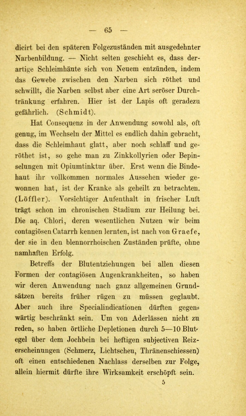 dicirt bei den späteren Folgeznständen mit ausgedehnter Narbenbildung. — Nicht selten geschieht es, dass der- artige Schleimhäute sich von Neuem entzünden, indem das Gewebe zwischen den Narben sich röthet und schwillt, die Narben selbst aber eine Art seröser Durch- tr&nknng erfahren. Hier ist der Lapis oft geradezu gefährlich. (Schmidt). Hat Consequenz in der Anwendimg sowohl als, oft genug, im Wechseln der Mittel es endlich dahin gebracht, dass die Schleimhaut glatt, aber noch schlaff und ge- röthet ist, so gehe man zu Zinkkollyrien oder Bepin- selungen mit Opiumtinktur über. Erst wenn die Binde- haut ihr vollkommen normales Aussehen wieder ge- wonnen hat, ist der Kranke als geheilt zu betrachten. (Löffler). Vorsichtiger Aufenthalt in frischer Luft trägt schon im chronischen Stadium zur Heilung bei. Die aq. Chlori, deren wesentlichen Nutzen wir beim contagiösenCatarrh kennen lernten, ist nach von Graefe, der sie in den blennorrhoischen Zuständen prüfte, ohne namhaften Erfolg. Betreffs der Blutentziehungen bei allen diesen Formen der contagiösen Augenkrankheiten, so haben wir deren Anwendung nach ganz allgemeinen Grund- sätzen bereits früher rügen zu müssen geglaubt. Aber auch ihre Specialindicationen dürften gegen? wärtig beschränkt sein. Um von Aderlässen nicht zu reden, so haben örtliche Depletionen durch 5—10 Blut- egel über dem Jochbein bei heftigen subjectiven Reiz- erscheinungen (Schmerz, Lichtscheu, Thränenschiessen) oft einen entschiedenen Nachlass derselben zur Folge, allein hiermit dürfte ihre Wirksamkeit erschöpft sein. 5