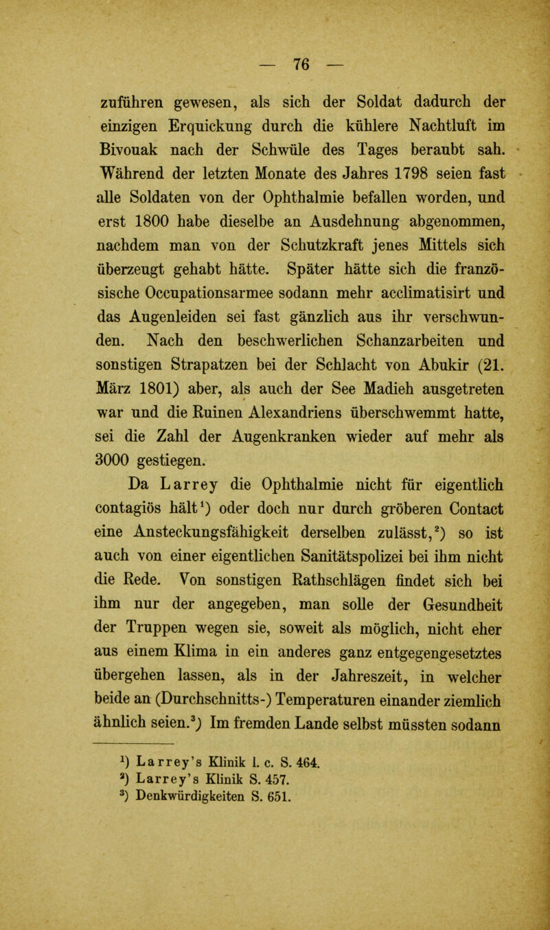 zuführen gewesen, als sich der Soldat dadurch der einzigen Erquickung durch die kühlere Nachtluft im Bivouak nach der Schwüle des Tages beraubt sah. Während der letzten Monate des Jahres 1798 seien fast alle Soldaten von der Ophthalmie befallen worden, und erst 1800 habe dieselbe an Ausdehnung abgenommen, nachdem man von der Schutzkraft jenes Mittels sich überzeugt gehabt hätte. Später hätte sich die franzö- sische Occupationsarmee sodann mehr acclimatisirt und das Augenleiden sei fast gänzlich aus ihr verschwun- den. Nach den beschwerlichen Schanzarbeiten und sonstigen Strapatzen bei der Schlacht von Abukir (21. März 1801) aber, als auch der See Madieh ausgetreten war und die Ruinen Alexandriens überschwemmt hatte, sei die Zahl der Augenkranken wieder auf mehr als 3000 gestiegen. Da Larrey die Ophthalmie nicht für eigentlich contagiös hält1) oder doch nur durch gröberen Contact eine Ansteckungsfähigkeit derselben zulässt,2) so ist auch von einer eigentlichen Sanitätspolizei bei ihm nicht die Rede. Von sonstigen Rathschlägen findet sich bei ihm nur der angegeben, man solle der Gesundheit der Truppen wegen sie, soweit als möglich, nicht eher aus einem Klima in ein anderes ganz entgegengesetztes übergehen lassen, als in der Jahreszeit, in welcher beide an (Durchschnitts-) Temperaturen einander ziemlich ähnlich seien.3; Im fremden Lande selbst müssten sodann J) Larrey's Klinik 1. c. S. 464. 2) Larrey's Klinik S. 457.