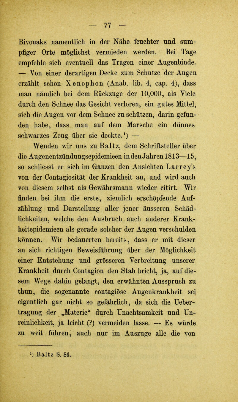 Bivouaks namentlich in der Nähe feuchter und sum- pfiger Orte möglichst vermieden werden. Bei Tage empfehle sich eventuell das Tragen einer Augenbinde. — Von einer derartigen Decke zum Schutze der Augen erzählt schon Xenophon (Anab. lib. 4, cap. 4), dass man nämlich bei dem Rückzüge der 10,000, als Viele durch den Schnee das Gesicht verloren, ein gutes Mittel, sich die Augen vor dem Schnee zu schützen, darin gefun- den habe, dass man auf dem Marsche ein dünnes schwarzes Zeug über sie deckte.1) — Wenden wir uns zu Baltz, dem Schriftsteller über die Augenentzündungsepidemieen in den Jahren 1813—15, so schliesst er sich im Ganzen den Ansichten Larrey's von der Contagiosität der Krankheit an, und wird auch von diesem selbst als Gewährsmann wieder citirt. Wir finden bei ihm die erste, ziemlich erschöpfende Auf- zählung und Darstellung aller jener äusseren Schäd- lichkeiten, welche den Ausbruch auch anderer Krank- heitepidemieen als gerade solcher der Augen verschulden können. Wir bedauerten bereits, dass er mit dieser an sich richtigen Beweisführung über der Möglichkeit einer Entstehung und grösseren Verbreitung unserer Krankheit durch Contagion den Stab bricht, ja, auf die- sem Wege dahin gelangt, den erwähnten Ausspruch zu thun, die sogenannte contagiöse Augenkrankheit sei eigentlich gar nicht so gefährlich, da sich die Ueber- tragung der „Materie durch Unachtsamkeit und Un- reinlichkeit, ja leicht (?) vermeiden lasse. — Es würde, zu weit führen, auch nur im Auszuge alle die von