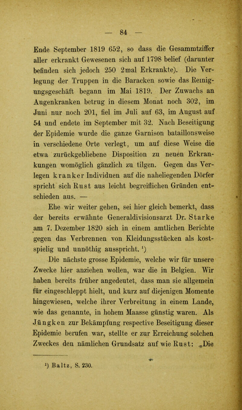 Ende September 1819 652, so dass die Gesammtziffer aller erkrankt Gewesenen sich auf 1798 belief (darunter befinden sich jedoch 250 2mal Erkrankte). Die Ver- legung der Truppen in die Baracken sowie das Reinig- ungsgeschäft begann im Mai 1819. Der Zuwachs an Augenkranken betrug in diesem Monat noch 302, im Juni nur noch 201, fiel im Juli auf 63, im August auf 54 und endete im September mit 32. Nach Beseitigung der Epidemie wurde die ganze Garnison bataillonsweise in verschiedene Orte verlegt, um auf diese Weise die etwa zurückgebliebene Disposition zu neuen Erkran- kungen womöglich gänzlich zu tilgen. Gegen das Ver- legen kranker Individuen auf die naheliegenden Dörfer spricht sich Rust aus leicht begreiflichen Gründen ent- schieden aus. — Ehe wir weiter gehen, sei hier gleich bemerkt, dass der bereits erwähnte Generaldivisionsarzt Dr. Starke am 7. Dezember 1820 sich in einem amtlichen Berichte gegen das Verbrennen von Kleidungsstücken als kost- spielig und unnöthig ausspricht.') Die nächste grosse Epidemie, welche wir für unsere Zwecke hier anziehen wollen, war die in Belgien. Wir haben bereits früher angedeutet, dass man sie allgemein für eingeschleppt hielt, und kurz auf diejenigen Momente hingewiesen, welche ihrer Verbreitung in einem Lande, wie das genannte, in hohem Maasse günstig waren. Als Jüngken zur Bekämpfung respective Beseitigung dieser Epidemie berufen war, stellte er zur Erreichung solchen Zweckes den nämlichen Grundsatz aufwieRust: .„Die