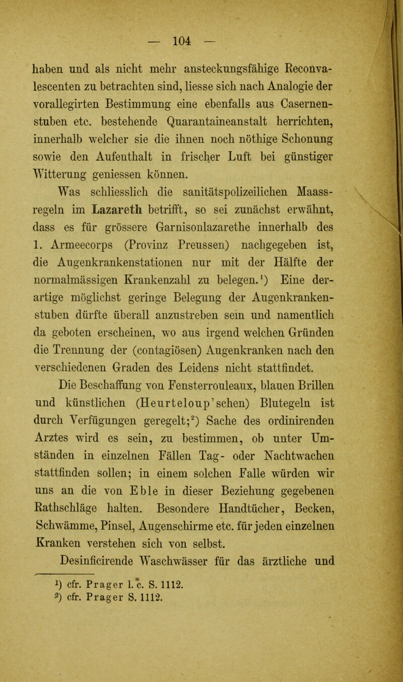 haben und als nicht mehr ansteckungsfähige Reconva- lescenten zu betrachten sind, Hesse sich nach Analogie der vorallegirten Bestimmung eine ebenfalls aus Casernen- stuben etc. bestehende Quarantaineanstalt herrichten, innerhalb welcher sie die ihnen noch nöthige Schonung sowie den Aufenthalt in frischer Luft bei günstiger Witterung gemessen können. Was schliesslich die sanitätspolizeilichen Maass- regeln im Lazaretli betrifft, so sei zunächst erwähnt, dass es für grössere Garnisonlazarethe innerhalb des 1. Armeecorps (Provinz Preussen) nachgegeben ist, die Augenkrankenstationen nur mit der Hälfte der normalmässigen Krankenzahl zu belegen.1) Eine der- artige möglichst geringe Belegung der Augenkranken- stuben dürfte überall anzustreben sem und namentlich da geboten erscheinen, wo aus irgend welchen Gründen die Trennung der (contagiösen) Augenkranken nach den verschiedenen Graden des Leidens nicht stattfindet. Die Beschaffung von Fensterrouleaux, blauen Brillen und künstlichen (Heurteloup'sehen) Blutegeln ist durch Verfügungen geregelt;2) Sache des ordinirenden Arztes wird es sein, zu bestimmen, ob unter Um- ständen in einzelnen Fällen Tag- oder Nachtwachen stattfinden sollen; in einem solchen Falle würden wir uns an die von Eble in dieser Beziehung gegebenen Rathschläge halten. Besondere Handtücher, Becken, Schwämme, Pinsel, Augenschirme etc. für jeden einzelnen Kranken verstehen sich von selbst. Desinficirende Waschwässer für das ärztliche und i) cfr. Prager I.e. S. 1112. *) cfr. Prager S. 1112.