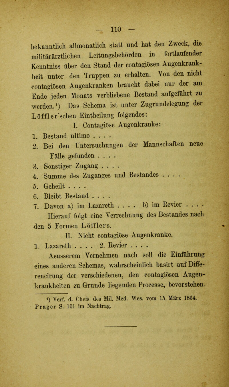 bekanntlich allmonatlich statt und hat den Zweck, die militärärztlichen Leitungsbehörden in fortlaufender Kenntniss über den Stand der contagiösen Augenkrank- heit unter den Truppen zu erhalten. Von den nicht contagiösen Augenkranken braucht dabei nur der am Ende jeden Monats verbliebene Bestand aufgeführt zu werden.1) Das Schema ist unter Zugrundelegung der Löffler'schen Eintheilung folgendes: I. Contagiöse Augenkranke: 1. Bestand ultimo .... 2. Bei den Untersuchungen der Mannschaften neue Fälle gefunden .... 3. Sonstiger Zugang .... 4. Summe des Zuganges und Bestandes .... 5. Geheilt . . . v 6. Bleibt Bestand .... 7. Davon a) im Lazareth .... b) im Revier .... Hierauf folgt eine Verrechnung des Bestandes nach den 5 Formen Löfflers. II. Nicht contagiöse Augenkranke. 1. Lazareth .... 2. Revier .... Aeusserem Vernehmen nach soll die Einführung eines anderen Schemas, wahrscheinlich basirt auf Diffe- rencirung der verschiedenen, den contagiösen Augen- krankheiten zu Grunde liegenden Processe, bevorstehen. !) Verf. d. Chefs des Mil. Med. Wes. vom 15. März 1864. Prag er S. 101 im Nachtrag.