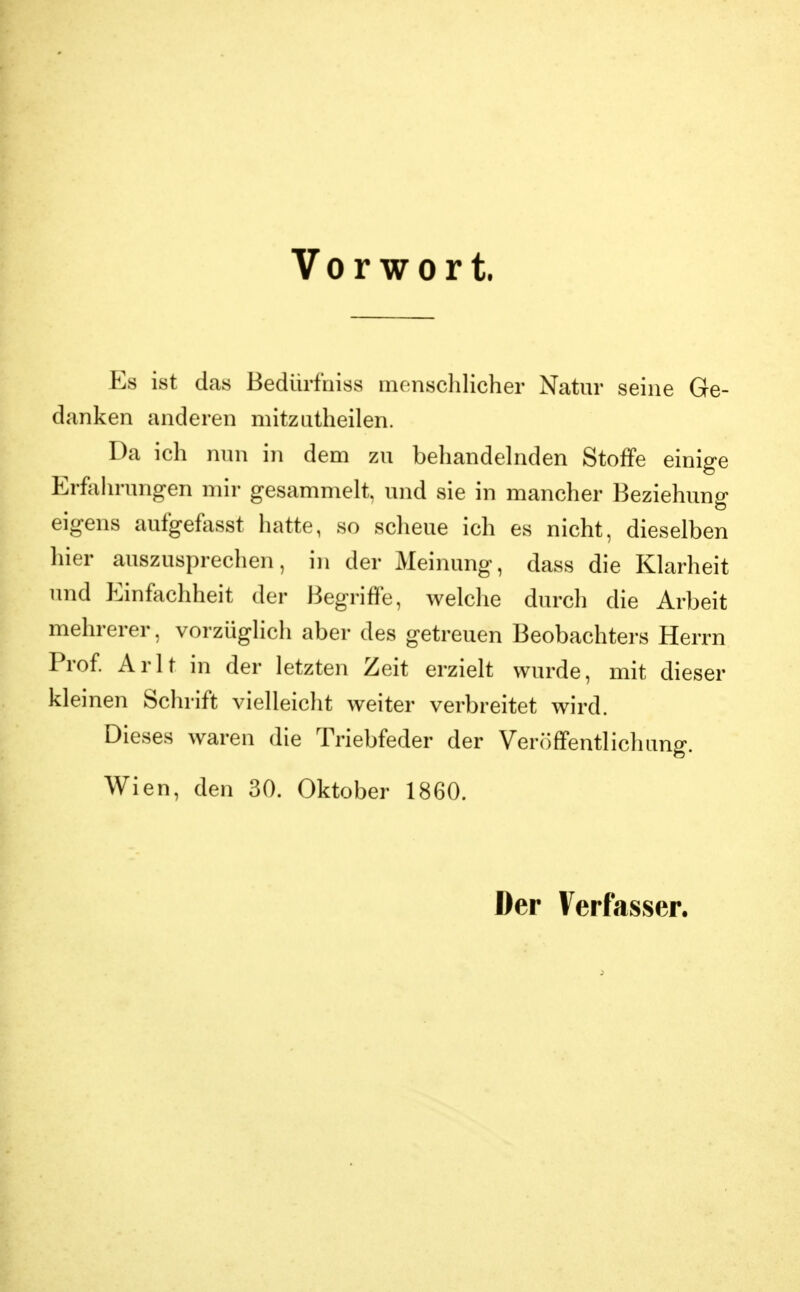 Vorwort. Es ist das Bedürfniss inensclilicher Natur seine Ge- danken anderen mitzutheilen. Da ich nun in dem zu behandelnden Stoffe einige Erfahrungen mir gesammelt, und sie in mancher Beziehung' eigens aufgefosst hatte, so scheue ich es nicht, dieselben hier auszusprechen, in der Meinung, dass die Klarheit und Einfachheit der Begriffe, welche durch die Arbeit mehrerer, vorzüglich aber des getreuen Beobachters Herrn Prof Arlt in der letzten Zeit erzielt wurde, mit dieser kleinen Schrift vielleicht weiter verbreitet wird. Dieses waren die Triebfeder der VeriJffentlichung. Wien, den 30. Oktober 1860. Der Verfasser.