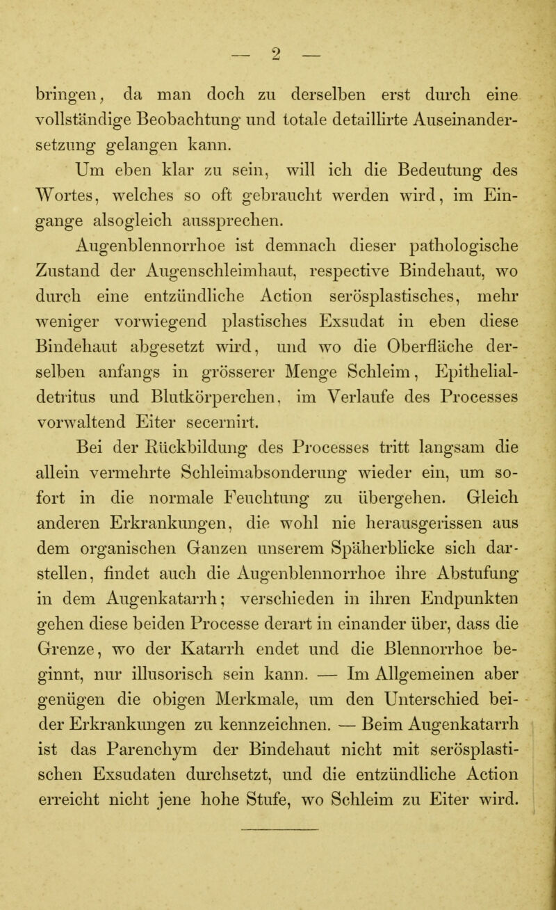 bringen^ da man doch zu derselben erst durch eine vollständige Beobachtung und totale detaillirte Auseinander- setzung gelangen kann. Um eben klar zu sein, will ich die Bedeutung des Wortes, welches so oft gebraucht werden wird, im Ein- gange alsogleich aussprechen. Augenblennorrhoe ist demnach dieser pathologische Zustand der Augenschleimhaut, respective Bindehaut, wo durch eine entzündliche Action serösplastisches, mehr weniger vorwiegend plastisches Exsudat in eben diese Bindehaut abgesetzt wird, und wo die Oberfläche der- selben anfangs in grösserer Menge Schleim, ICpithelial- detritus und Blutkörperchen, im Verlaufe des Processes vorwaltend Eiter secernirt. Bei der Rückbildung des Processes tritt langsam die allein vermehrte Schleimabsonderung wieder ein, um so- fort in die normale Feuchtung zu übergehen. Gleich anderen Erkrankungen, die wohl nie herausgerissen aus dem organischen Ganzen unserem Späherblicke sich dar- stellen, findet auch die Augenblennorrhoe ihre Abstufung in dem Augenkatarrh; verschieden in ihren Endpunkten gehen diese beiden Processe derart in einander über, dass die Grenze, wo der Katarrh endet und die Blennorrhoe be- ginnt, nur illusorisch sein kann. — Im Allgemeinen aber genügen die obigen Merkmale, um den Unterschied bei- der Erkrankungen zu kennzeichnen. — Beim Augenkatarrh ist das Parenchym der Bindehaut nicht mit serösplasti- schen Exsudaten durchsetzt, und die entzündliche Action erreicht nicht jene hohe Stufe, wo Schleim zu Eiter wird.