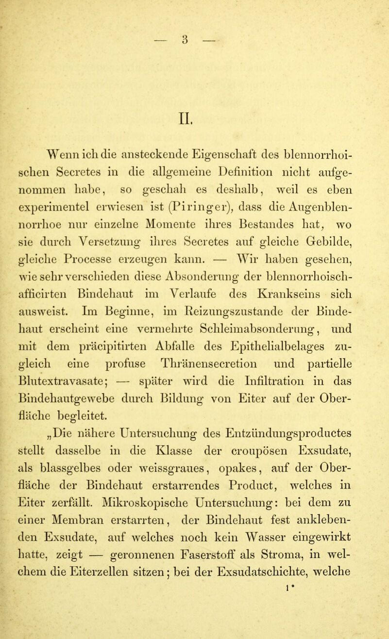 II. Wenn ich die ansteckende Eigenschaft des blennorrhoi- schen Secretes in die allgemeine Definition nicht aufge- nommen habe, so geschah es deshalb, weil es eben experimentel erwiesen ist (Piringer); dass die Aiigenblen- norrhoe nm* einzelne Momente ihres Bestandes hat^ wo sie durch Versetzung ihres Secretes auf gleiclie Gebilde, gleiche Processe erzeugen kann. — Wir haben gesehen, wie sehr verschieden diese Absonderung der blennorrhoisch- afficirten Bindehaut im Verlaufe des Krankseins sich ausweist. Im Beginne, im ßeizungszustande der Binde- haut erscheint eine vermehrte Schleimabsonderang, und mit dem präcipitirten Abfalle des Epithelialbelages zu- gleich eine profuse Thränensecretion und partielle Blutextravasate; — später wird die Infiltration in das Bindehautgewebe durch Bildung von Eiter auf der Ober- fläche begleitet. „Die nähere Untersuchung des Entzündungsproductes stellt dasselbe in die Klasse der croupösen Exsudate, als blassgelbes oder weissgraues, opakes, auf der Ober- fläche der Bindehaut erstarrendes Product, welches in Eiter zerfällt. Mikroskopische Untersuchung: bei dem zu einer Membran erstarrten, der Bindehaut fest ankleben- den Exsudate, auf welches noch kein Wasser eingewirkt hatte, zeigt — geronnenen Faserstoff als Stroma, in wel- chem die Eiterzellen sitzen; bei der Exsudatschichte, welche 1*