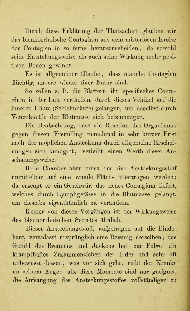 Durch diese I^rklärang der Thatsaclien glauben wir das blennorrhoische Contagium aus dem misteriösen Kreise der Contagien in so ferne herauszuscheiden, da sowohl seine Entstehungsweise als auch seine Wirkung mehr posi- tiven Boden gewinnt. Es ist allgemeiner Glaube , dass manche Contagien flüchtig, andere wieder fixer Natur sind. So sollen z. B. die Blattern ihr specifisches Conta- gium in der Luft vertheilen, durch dieses Vehikel auf die inneren Haute (Schleimhäute) gelangen, um daselbst darch Venenkanäle der Blutmasse sich beizumengen. Die Beobachtung, dass die Reaction des Organismus gegen diesen Fremdling manchmal in sehr kurzer Frist nach der möglichen Ansteckung durch allgemeine Erschei- nungen sich kundgibt, verleiht einen Werth dieser An- schauungsweise. Beim Chanker aber muss der fixe Ansteckungsstoff unmittelbar auf eine wunde Fläche übertragen werden; da erzeugt er ein Geschwür, das neues Contagium liefert, welches durch Lymphgefässe in die Blutmasse gelangt, um dieselbe eigenthümlich zu verändern. Keiner von diesen Vorgängen ist der Wirkungsweise des blennorrhoischen Secretes ähnlich. Dieser Ansteckungsstoff, aufgetragen auf die Binde- haut, veranlasst ursprünglich eine Reizung derselben; das Gefühl des Brennens und Juckens hat zur Folge ein krampfhaftes Zusammenziehen der Lider und sehr oft unbewusst dessen, was vor sich geht, reibt der Kranke an seinem Auge; alle diese Momente sind nur geeignet, die Aufsaugung des Ansteckungsstofi'es vollständiger zu