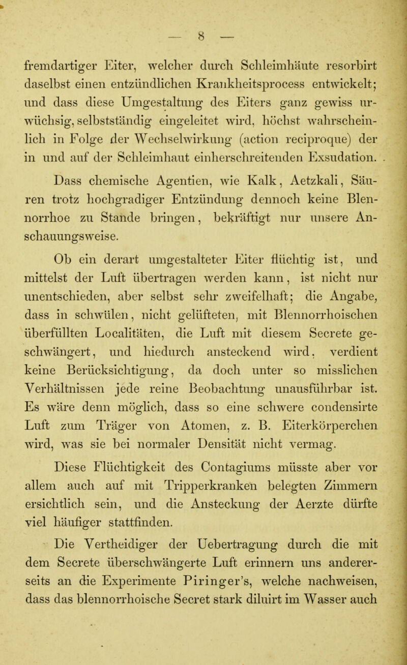 fremdartiger Eiter, welcher durch Schleimhäute resorbirt daselbst einen entzündlichen Krankheitsprocess entwickelt; und dass diese Umgestaltung des Eiters ganz gewiss ur- wüchsig, selbstst'ändig eingeleitet wird, höchst wahrschein- lich in Folge der Wechsehvirkung (action reciproque) der in und auf der Schleimhaut einherschreitenden Exsudation. Dass chemische Agentien, wie Kalk, Aetzkali, Säu- ren trotz hochgradiger Entzündung dennoch keine Blen- norrhoe zu Stande bringen, bekräftigt nur unsere An- schauungsweise. Ob ein derart umgestalteter Eiter flüchtig ist, und mittelst der Luft übertragen werden kann, ist nicht nur unentschieden, aber selbst sehr zweifelhaft; die Angabe^ dass in schwülen, nicht gelüfteten, mit Blennorrhoischen überfüllten Localitäten, die Luft mit diesem Secrete ge- schwängert, und hiedurch ansteckend wird, verdient keine Berücksichtigung, da doch unter so misslichen Verhältnissen jede reine Beobachtung unausführbar ist. Es wäre denn möglich, dass so eine schwere condensirte Luft zum Träger von Atomen, z. B. Eiterkörperchen wird, was sie bei normaler Densität nicht vermag. Diese Flüchtigkeit des Contagiums müsste aber vor allem auch auf mit Tripperkranken belegten Zimmern ersichtlich sein, und die Ansteckung der Aerzte dürfte viel häufiger stattfinden. Die Vertheidiger der Uebertragung durch die mit dem Secrete überschwängerte Luft erinnern uns anderer- seits an die Experimente Piringer's, welche nachweisen, dass das blennorrhoische Secret stark diluirt im Wasser auch