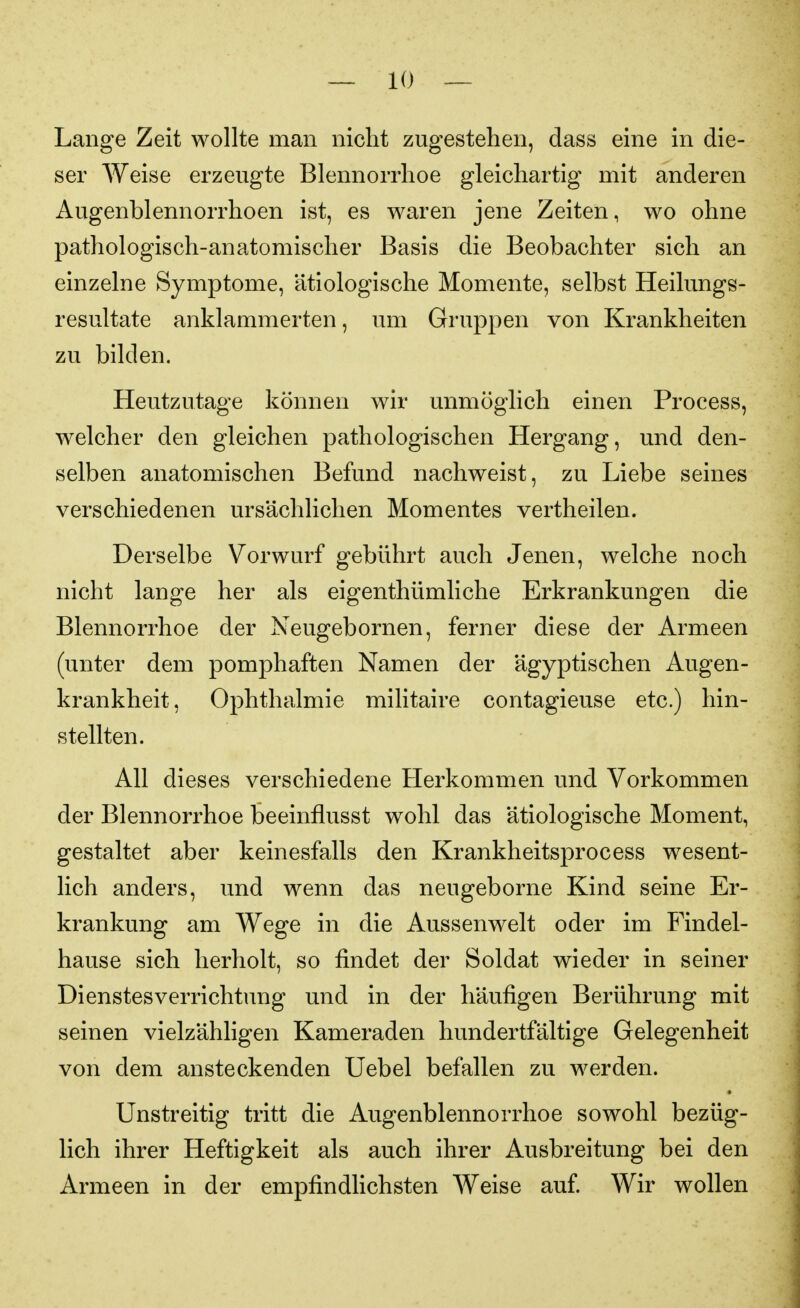 Lange Zeit wollte man nicht zugestehen, dass eine in die- ser Weise erzeugte Blennorrhoe gleichartig mit anderen Augenblennorrhoen ist, es waren jene Zeiten, wo ohne pathologisch-anatomischer Basis die Beobachter sich an einzelne Symptome, ätiologische Momente, selbst Heilungs- resultate anklammerten, um Gruppen von Krankheiten zu bilden. Heutzutage können wir unmöglich einen Process, welcher den gleichen pathologischen Hergang, und den- selben anatomischen Befund nachweist, zu Liebe seines verschiedenen ursächlichen Momentes vertheilen. Derselbe Vorwurf gebührt auch Jenen, welche noch nicht lange her als eigenthümliche Erkrankungen die Blennorrhoe der Neugebornen, ferner diese der Armeen (unter dem pomphaften Namen der ägyptischen Augen- krankheit, Ophthalmie militaire contagieuse etc.) hin- stellten. All dieses verschiedene Herkommen und Vorkommen der Blennorrhoe beeinflusst wohl das ätiologische Moment, gestaltet aber keinesfalls den Krankheitsprocess wesent- lich anders, und wenn das neugeborne Kind seine Er- krankung am Wege in die Aussenwelt oder im Findel- hause sich herholt, so findet der Soldat wieder in seiner Dienstesverrichtung und in der häufigen Berührung mit seinen vielzähligen Kameraden hundertfältige Gelegenheit von dem ansteckenden Uebel befallen zu werden. Unstreitig tritt die Augenblennorrhoe sowohl bezüg- lich ihrer Heftigkeit als auch ihrer Ausbreitung bei den Armeen in der empfindlichsten Weise auf Wir wollen