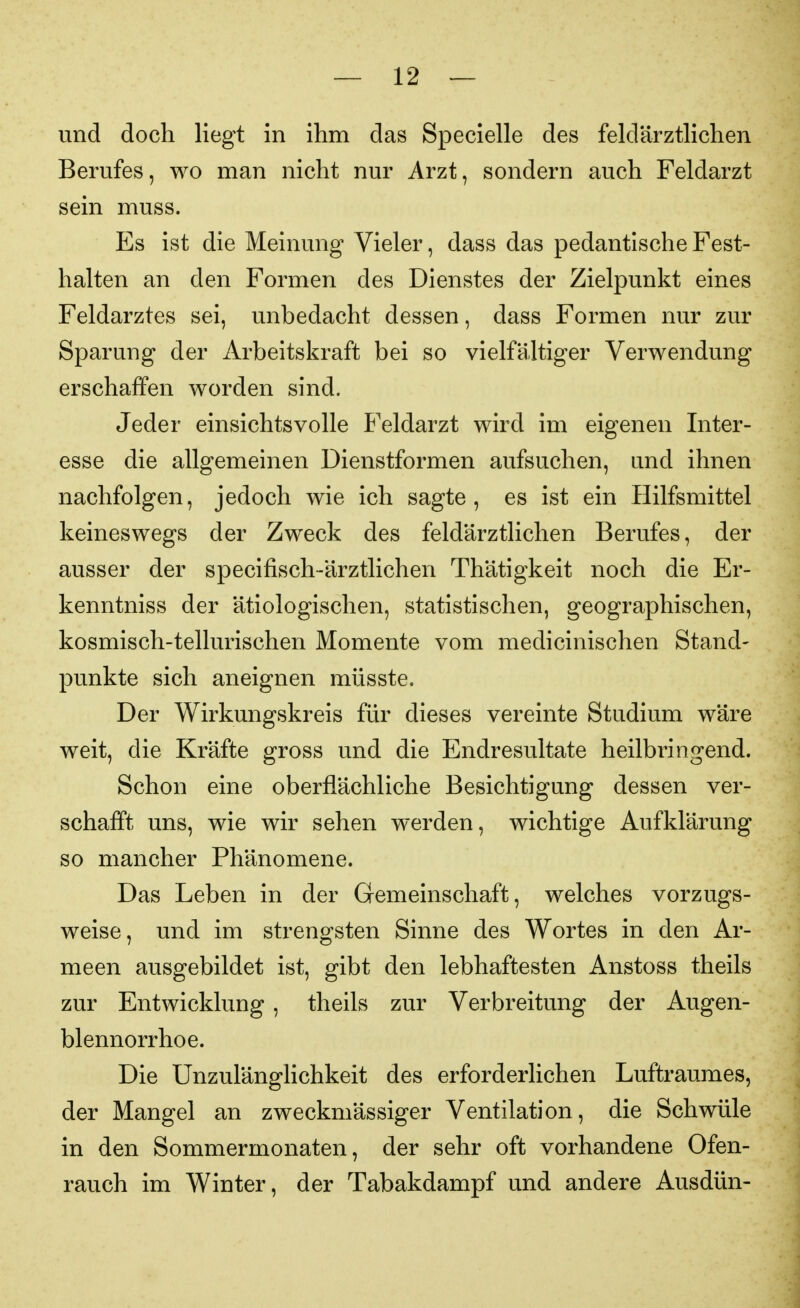 und doch liegt in ihm das Speclelle des feldärztlichen Berufes, wo man nicht nur Arzt, sondern auch Feldarzt sein muss. Es ist die Meinung Vieler, dass das pedantische Fest- halten an den Formen des Dienstes der Zielpunkt eines Feldarztes sei, unbedacht dessen, dass Formen nur zur Sparung der Arbeitskraft bei so vielfältiger Verwendung erschaffen worden sind. Jeder einsichtsvolle Feldarzt wird im eigenen Inter- esse die allgemeinen Dienstformen aufsuchen, und ihnen nachfolgen, jedoch wie ich sagte, es ist ein Hilfsmittel keineswegs der Zweck des feldärztlichen Berufes, der ausser der specifisch-ärztlichen Thätigkeit noch die Er- kenntniss der ätiologischen, statistischen, geographischen, kosmisch-tellurischen Momente vom medicinischen Stand- punkte sich aneignen müsste. Der Wirkungskreis für dieses vereinte Studium wäre weit, die Kräfte gross und die Endresultate heilbringend. Schon eine oberflächliche Besichtigung dessen ver- schafft uns, wie wir sehen werden, wichtige Aufklärung so mancher Phänomene. Das Leben in der Gemeinschaft, welches vorzugs- weise, und im strengsten Sinne des Wortes in den Ar- meen ausgebildet ist, gibt den lebhaftesten Anstoss theils zur Entwicklung , theils zur Verbreitung der Augen- blennorrhoe. Die Unzulänghchkeit des erforderlichen Luftraumes, der Mangel an zweckmässiger Ventilation, die Schwüle in den Sommermonaten, der sehr oft vorhandene Ofen- rauch im Winter, der Tabakdampf und andere Ausdün-