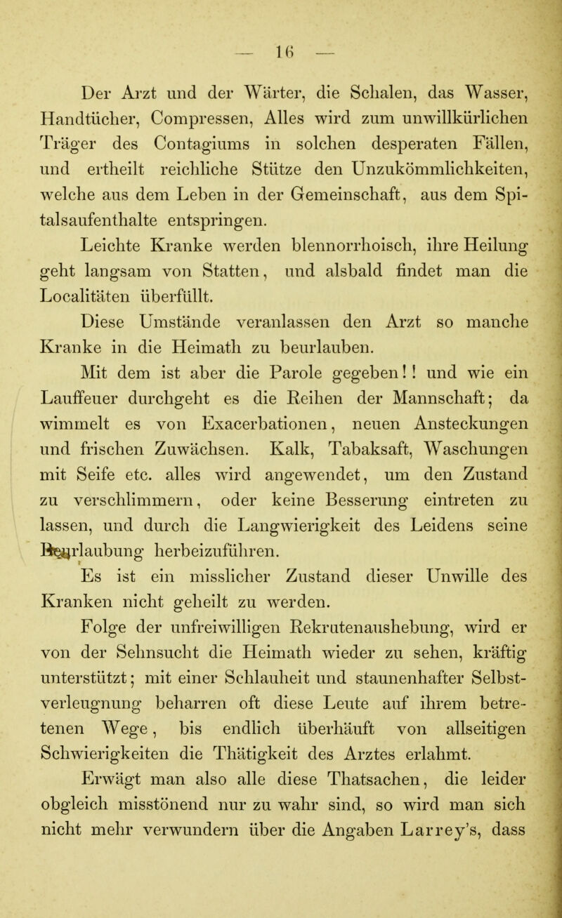 Der Arzt und der Wärter, die Schalen, das Wasser, Handtücher, Compressen, Alles wird zum unwillkürlichen Träger des Contagiums in solchen desperaten Fällen, und ertheilt reichliche Stütze den Unzukömmlichkeiten, welche aus dem Leben in der Gemeinschaft, aus dem Spi- tal sauf enthalte entspringen. Leichte Kranke werden blennorrhoisch, ihre Heilung geht langsam von Statten, und alsbald findet man die Localitäten überfüllt. Diese Umstände veranlassen den Arzt so manche Kranke in die Heimath zu beurlauben. Mit dem ist aber die Parole gegeben!! und wie ein Lauffeuer durchgeht es die Reihen der Mannschaft; da wimmelt es von Exacerbationen, neuen Ansteckungen und frischen Zuwächsen. Kalk, Tabaksaft, Waschungen mit Seife etc. alles wird angewendet, um den Zustand zu verschlimmern, oder keine Besserung eintreten zu lassen, und durch die Langwierigkeit des Leidens seine Beijrlaubung herbeizuführen. Es ist ein misslicher Zustand dieser Unwille des Kranken nicht geheilt zu werden. Folge der unfreiwilligen Rekratenaushebung, wird er von der Sehnsucht die Heimath wieder zu sehen, kräftig unterstützt; mit einer Schlauheit und staunenhafter Selbst- verleugnung beharren oft diese Leute auf ihrem betre- tenen Wege, bis endlich überhäuft von allseitigen Schwierigkeiten die Thätigkeit des Arztes erlahmt. Erwägt man also alle diese Thatsachen, die leider obgleich misstönend nur zu wahr sind, so wird man sich nicht mehr verwundern über die Angaben Larrey's, dass