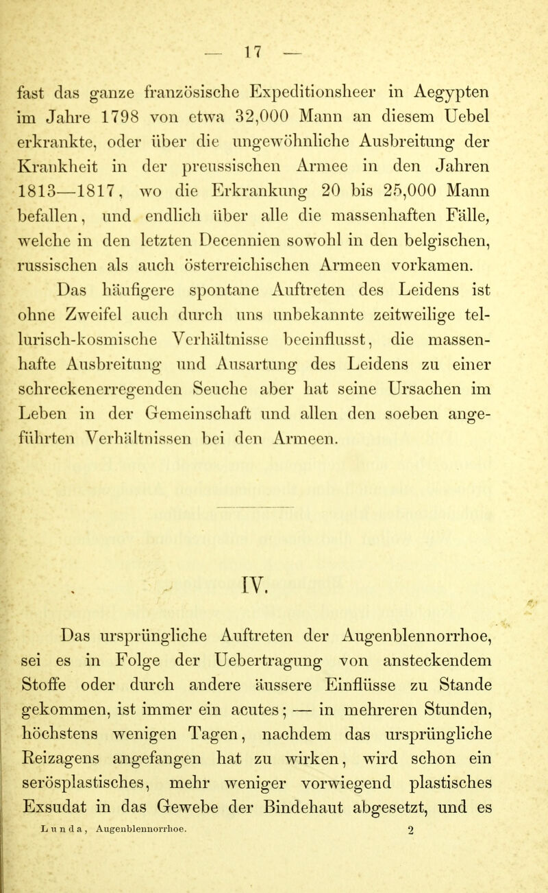 fast das ganze französische Expeclitionsheer in Aegypten im Jahre 1798 von etwa 32,000 Mann an diesem Uebel erkrankte, oder über die ungewöhnhche Ausbreitung der Krankheit in der preussischen Armee in den Jahren 1813—1817, wo die Erkrankung 20 bis 25,000 Mann befallen, und endlich über alle die massenhaften Fälle, welche in den letzten Decennien sowohl in den belgischen, russischen als auch österreichischen Armeen vorkamen. Das häufigere spontane Auftreten des Leidens ist ohne Zweifel auch durch uns unbekannte zeitweilige tel- lurisch-kosmische Verhältnisse beeinflusst, die massen- hafte Ausbreitung und Ausartung des Leidens zu einer schreckenerregenden Seuche aber hat seine Ursachen im Leben in der Gemeinschaft und allen den soeben ange- fülu'ten Verhältnissen bei den Armeen. IV. Das ursprüngliche Auftreten der Augenblennorrhoe, sei es in Folge der Uebertragung von ansteckendem Stoffe oder durch andere äussere Einflüsse zu Stande gekommen, ist immer ein acutes; — in mehreren Stunden, höchstens wenigen Tagen, nachdem das ursprüngliche Reizagens angefangen hat zu wirken, wird schon ein serösplastisches, mehr weniger vorwiegend plastisches Exsudat in das Gewebe der Bindehaut abgesetzt, und es Lunda, Augenbleunorrhoe. 2