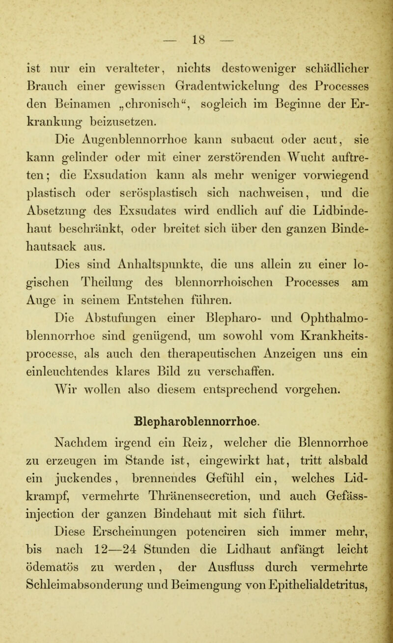 ist nur ein veralteter, nichts desto weniger schädlicher Brauch einer gewissen Gradentwickelung des Processes den Beinamen „chronisch, sogleich im Beginne der Er- krankung beizusetzen. Die Augenblennorrhoe kann subacut oder acut, sie kann gelinder oder mit einer zerstörenden Wucht auftre- ten; die Exsudation kann als mehr weniger vorwiegend plastisch oder serösplastisch sich nachweisen, und die Absetzung des Exsudates wird endlich auf die Lidbinde- haut beschränkt, oder breitet sich über den ganzen Binde- hautsack aus. Dies sind Anhaltspunkte, die uns allein zu einer lo- gischen Theilung des blennorrhoischen Processes am Auge in seinem Entstehen führen. Die Abstufungen einer Blepharo- und Ophthalmo- blennorrhoe sind genügend, um sowohl vom Krankheits- processe, als auch den therapeutischen Anzeigen uns ein einleuchtendes klares Bild zu verschaffen. Wir wollen also diesem entsprechend vorgehen. Blepharoblennorrhoe. Nachdem irgend ein Reiz, welcher die Blennorrhoe zu erzeugen im Stande ist, eingewirkt hat, tritt alsbald ein juckendes, brennendes Gefühl ein, welches Lid- krampf, vermehrte Thränensecretion, und auch Gefäss- injection der ganzen Bindehaut mit sich führt. Diese Erscheinungen potenciren sich immer mehr, bis nach 12—24 Stunden die Lidhaut anfängt leicht ödematös zu werden, der Ausfluss durch vermehrte Schleimabsonderung und Beimengung von Epithelialdetritus,