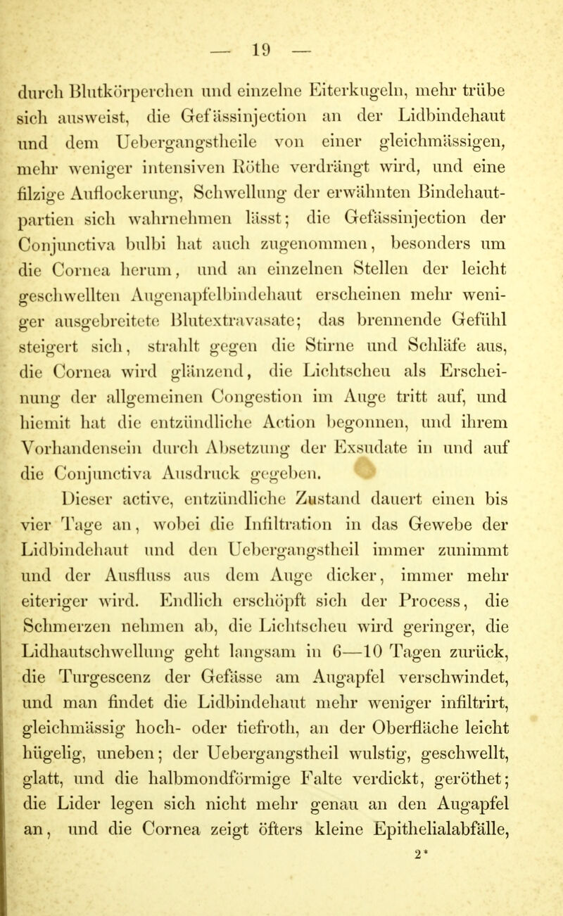 durch Blutkörperchen und einzehie Eiterkugehi, mehr trübe sicli ausweist, die Gefässinjection an der Lidbindehaut und dem Uebergangstlieile von einer gleichmässigen, mehr weniger intensiven Küthe verdrängt wird, und eine filzige Auflockerung, Schwellung der erwähnten Bindehaut- partien sich wahrnehmen lässt; die Gelassinjection der Conjunctiva bulbi hat auch zugenommen, besonders um die Cornea herum, und an einzelnen Stellen der leicht geschwellten Augenapfelbindeliaut erscheinen mehr weni- ger ausgebreitete Blutextravasate; das brennende Gefühl steigert sich, strahlt gegen die Stirne und Schläfe aus, die Cornea wird glänzend, die Lichtscheu als Erschei- nung der allgemeinen Congestion im Auge tritt auf, und hiemit hat die entzündliche Action begonnen, und ihrem Vorhandensein durch Absetzung der Exsudate in und auf die Conjunctiva Ausdruck gegeben. Dieser active, entzündliche Zustand dauert einen bis vier Tage an, wobei die Lifiltration in das Gewebe der Lidbindehaut und den Uebergangstheil inmier zunimmt und der Ausfluss aus dem Auge dicker, immer mehr eiteriger wird. ländlich erschöpft sich der Process, die Schmerzen nehmen ab, die Lichtscheu wird geringer, die Lidliautschwellung geht langsam in 6—10 Tagen zurück, die Turgescenz der Gefässe am Augapfel verschwindet, und man findet die Lidbindehaut mehr weniger infiltrirt, gleichmässig hoch- oder tiefrotli, an der Oberfläche leicht hügelig, uneben; der Uebergangstheil wulstig, geschwellt, glatt, und die halbmondförmige Falte verdickt, geröthet; die Lider legen sich nicht mehr genau an den Augapfel an, und die Cornea zeigt öfters kleine Epitlielialabfälle, 2*