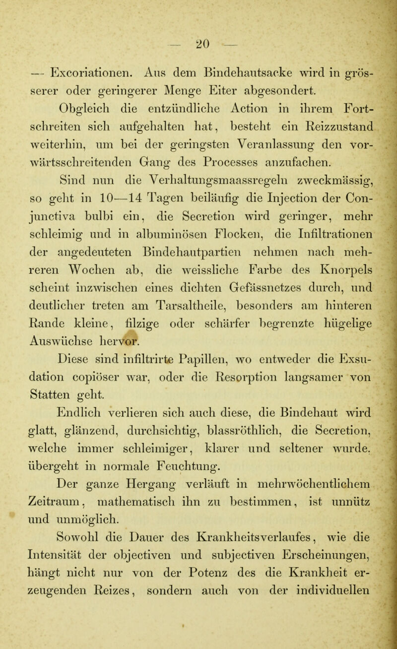 — Excoriationen. Ans dem Bindehautsacke wird in grös- serer oder geringerer Menge Eiter abgesondert. Obgleich die entzündliche Action in ihrem Fort- schreiten sich aufgehalten hat, besteht ein Reizzustand weiterhin, um bei der geringsten Veranlassung den vor- wärtsschreitenden Gang des Processes anzufachen. Sind nun die Verhaltungsmaassregeln zweckmässig, so geht in 10—14 Tagen beiläufig die Injection der Con- junctiva bulbi ein, die Secretion wird geringer, mehr schleimig und in albuminösen Flocken, die Infiltrationen der angedeuteten Bindehautpartien nehmen nach meh- reren Wochen ab, die weissliche Farbe des Knorpels scheint inzwischen eines dichten Gefässnetzes durch, und deutlicher treten am Tarsaltheile, besonders am hinteren Rande kleine, filzige oder schärfer begrenzte hügelige Auswüchse hervor. Diese sind infiltrirte Papillen, wo entweder die Exsu- dation copiöser war, oder die Resorption langsamer von Statten geht. Endlich verlieren sich auch diese, die Bindehaut wird glatt, glänzend, durchsichtig, blassröthlich, die Secretion, welche immer schleimiger, klarer und seltener wurde, übergeht in normale Feuchtung. Der ganze Hergang verläuft in mehrwöchentlichem Zeitraum, mathematisch ihn zu bestimmen, ist unnütz und unmöglich. Sowohl die Dauer des Krankheitsverlaufes, wie die Intensität der objectiven und subjectiven Erscheimmgen, hängt nicht nur von der Potenz des die Krankheit er- zeugenden Reizes, sondern auch von der individuellen