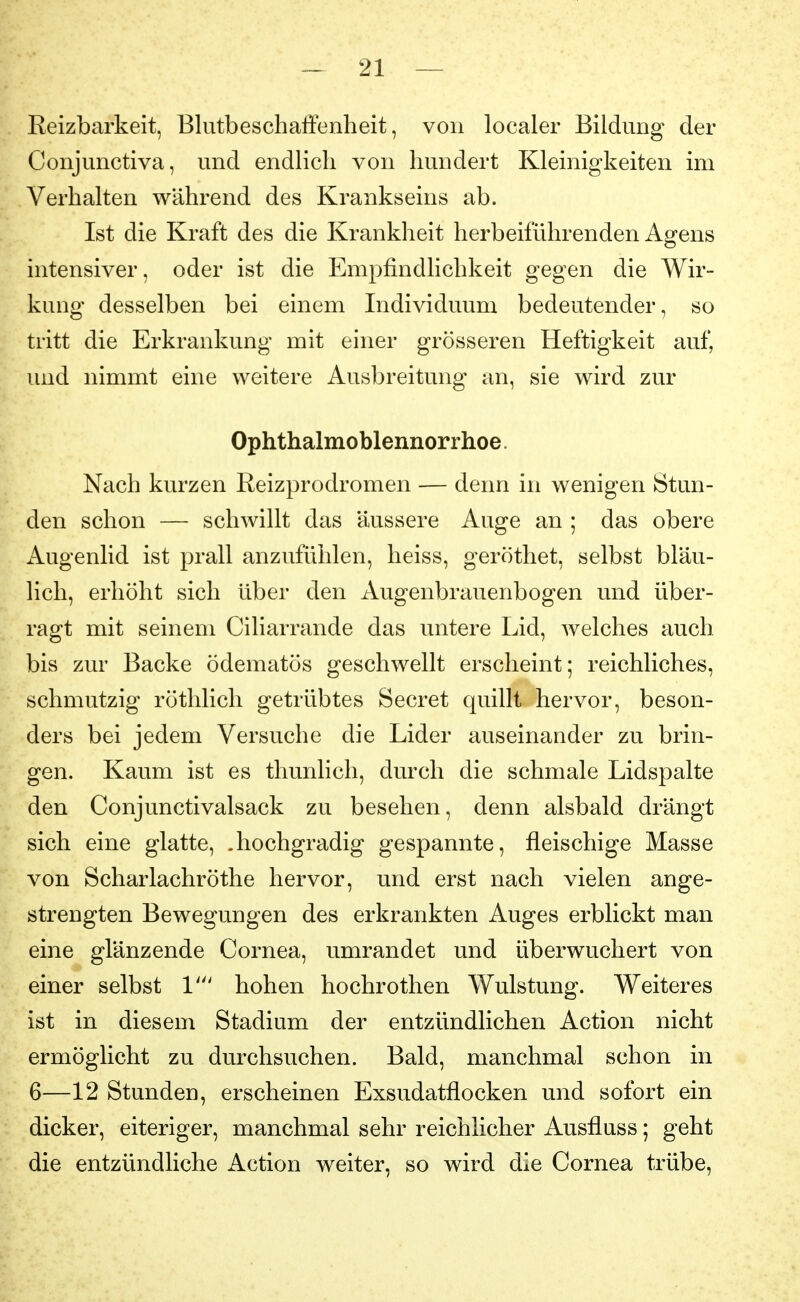 Reizbarkeit, Blutbeschaifenheit, von localer Bildung der Conjunctiva, und endlich von hundert Kleinigkeiten im Verhalten während des Krankseins ab. Ist die Kraft des die Krankheit herbeiführenden Agens intensiver, oder ist die Empfindlichkeit gegen die Wir- kung desselben bei einem Individuum bedeutender, so tritt die Erkrankung mit einer grösseren Heftigkeit auf, und nimmt eine weitere Ausbreitung an, sie wird zur Ophthalmoblennorrhoe. Nach kurzen Keizprodromen — denn in wenigen Stun- den schon — schwillt das äussere Auge an ; das obere Augenlid ist prall anzufühlen, heiss, geröthet, selbst bläu- lich, erhöht sich über den Augenbrauenbogen und über- ragt mit seinem Ciliarrande das untere Lid, welches auch bis zur Backe ödematös geschwellt erscheint; reichliches, schmutzig röthlich getrübtes Secret quillt hervor, beson- ders bei jedem Versuche die Lider auseinander zu brin- gen. Kaum ist es thunlich, durch die schmale Lidspalte den Conjunctivalsack zu besehen, denn alsbald drängt sich eine glatte, .hochgradig gespannte, fleischige Masse von Scharlachröthe hervor, und erst nach vielen ange- strengten Bewegungen des erkrankten Auges erblickt man eine glänzende Cornea, umrandet und überwuchert von einer selbst 1' hohen hochrothen Wulstung. Weiteres ist in diesem Stadium der entzündlichen Action nicht ermöglicht zu durchsuchen. Bald, manchmal schon in 6—12 Stunden, erscheinen Exsudatflocken und sofort ein dicker, eiteriger, manchmal sehr reichlicher Ausfluss; geht die entzündliche Action weiter, so wird die Cornea trübe,