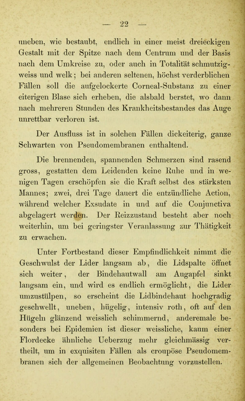 uneben, wie bestaubt, endlich in einer meist dreieckigen Gestalt mit der Spitze nach dem Centrum und der Basis nach dem Umkreise zu, oder auch in Totalität schmutzig- weiss und welk; bei anderen seltenen, höchst verderblichen Fällen soll die aufgelockerte Corneal-Substanz zu einer eiterigen Blase sich erheben, die alsbald berstet, wo dann nach mehreren Stunden des Krankheitsbestandes das Auge unrettbar verloren ist. Der Ausfluss ist in solchen Fällen dickeiterig, ganze Schwarten von Pseudomembranen enthaltend. Die brennenden, spannenden Schmerzen sind rasend gross, gestatten dem Leidenden keine Kuhe und in we- nigen Tagen erschöpfen sie die Kraft selbst des stärksten Mannes; zwei, drei Tage dauert die entzündliche Action, während welcher Exsudate in und auf die Conjunctiva abgelagert werden. Der Reizzustand besteht aber noch weiterhin, um bei geringster Veranlassung zur Thätigkeit zu erwachen. Unter Fortbestand dieser Empfindlichkeit nimmt die Geschwulst der Lider langsam ab, die Lidspalte öffnet sich weiter, der Bindehautwall am Augapfel sinkt langsam ein, und wird es endlich ermöglicht, die Lider umzustülpen, so erscheint die Lidbindehaut hochgradig geschwellt, uneben, hügelig, intensiv roth, oft auf den Hügeln glänzend weisslich schimmernd, anderemale be- sonders bei Epidemien ist dieser weissliche, kaum einer Flordecke ähnliche Ueberzug mehr gleichmässig ver- theilt, um in exquisiten Fällen als croupöse Pseudomem- branen sich der allgemeinen Beobachtung vorzustellen.