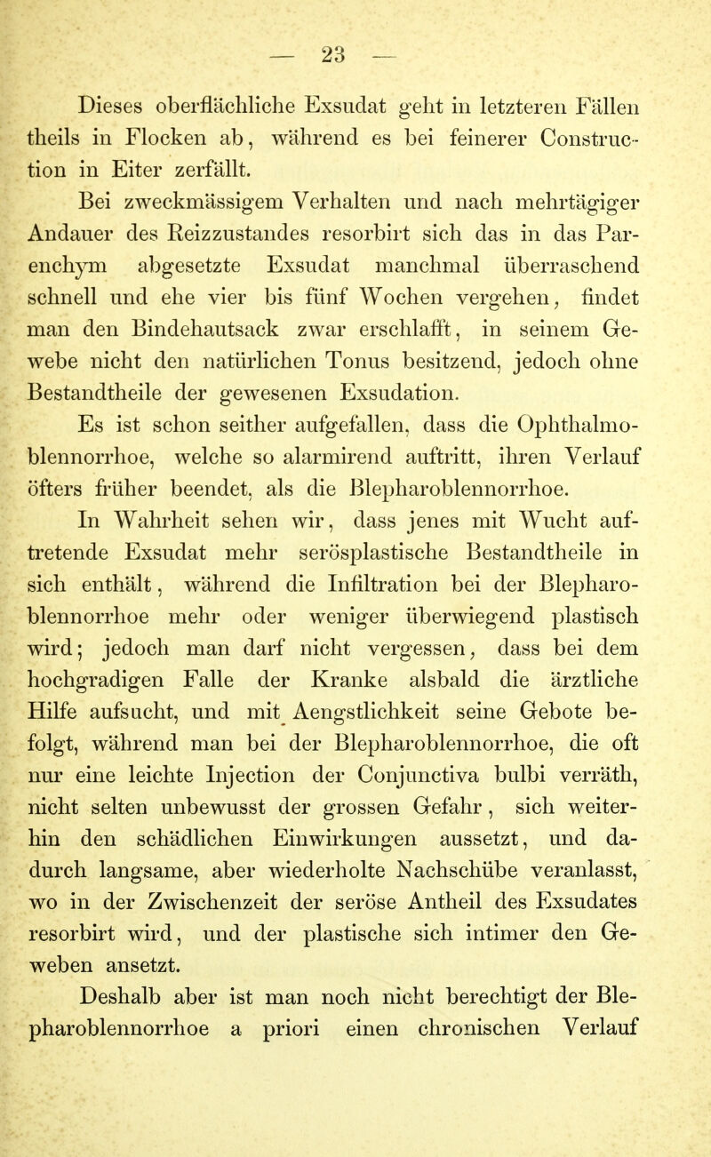 Dieses oberflächliche Exsudat geht in letzteren Fällen theils in Flocken ab, während es bei feinerer Construc- tion in Eiter zerfällt. Bei zweckmässigem Verhalten und nach mehrtägiger Andauer des Reizzustandes resorbirt sich das in das Par- enchym abgesetzte Exsudat manchmal überraschend schnell und ehe vier bis fünf Wochen vergehen, findet man den Bindehautsack zwar erschlafft, in seinem Ge- webe nicht den natürlichen Tonus besitzend, jedoch ohne Bestandtheile der gewesenen Exsudation. Es ist schon seither aufgefallen, dass die Ophthalmo- blennorrhoe, welche so alarmirend auftritt, ihren Verlauf öfters früher beendet, als die Blepharoblennorrhoe. In Wahrheit sehen wir, dass jenes mit Wucht auf- tretende Exsudat mehr serösplastische Bestandtheile in sich enthält, während die Infiltration bei der Blepharo- blennorrhoe mehr oder weniger überwiegend plastisch wird; jedoch man darf nicht vergessen, dass bei dem hochgradigen Falle der Kranke alsbald die ärztliche Hilfe aufsucht, und mit Aengstlichkeit seine Gebote be- folgt, während man bei der Blepharoblennorrhoe, die oft nur eine leichte Injection der Conjunctiva bulbi verräth, nicht selten unbewusst der grossen Gefahr , sich weiter- hin den schädlichen Einwirkungen aussetzt, und da- durch langsame, aber wiederholte Nachschübe veranlasst, wo in der Zwischenzeit der seröse Antheil des Exsudates resorbirt wird, und der plastische sich intimer den Ge- weben ansetzt. Deshalb aber ist man noch nicht berechtigt der Ble- pharoblennorrhoe a priori einen chronischen Verlauf