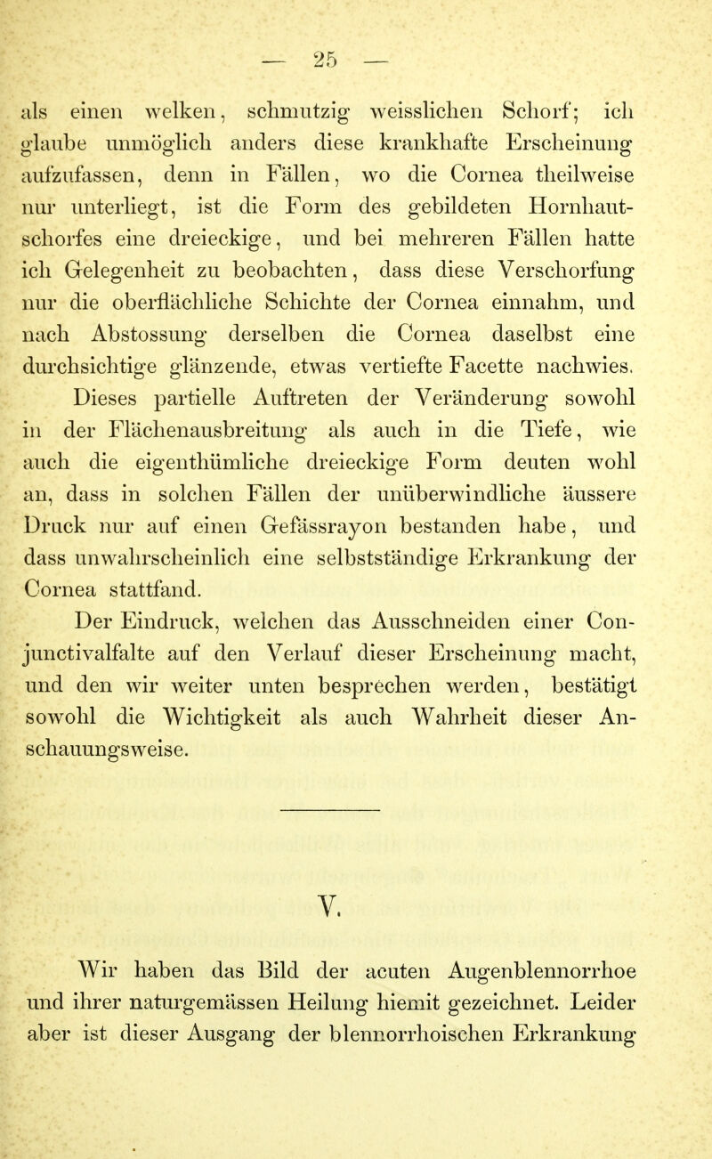 als einen welken, schmutzig weisslichen Schorf; ich glaube unmöglich anders diese krankhafte Erscheinung aufzufassen, denn in Fällen, wo die Cornea theilweise nur unterliegt, ist die Form des gebildeten Hornliaut- scliorfes eine dreieckige, und bei mehreren Fällen hatte ich Gelegenheit zu beobachten, dass diese Verschorfung nur die oberflächliche Schichte der Cornea einnahm, und nach Abstossung derselben die Cornea daselbst eine durchsichtige glänzende, etwas vertiefte Facette nachwies. Dieses partielle Auftreten der Veränderung sowohl in der Flächenausbreitung als auch in die Tiefe, wie auch die eigenthümliche dreieckige Form deuten wohl an, dass in solchen Fällen der unüberwindliche äussere Druck nur auf einen Gefässrayon bestanden habe, und dass unwahrscheinlich eine selbstständige Erkrankung der Cornea stattfand. Der Eindruck, welchen das Ausschneiden einer Con- junctivalfalte auf den Verlauf dieser Erscheinung macht, und den wir weiter unten besprechen werden, bestätigt sowohl die Wichtigkeit als auch Wahrheit dieser An- schauungsweise. V. Wir haben das Bild der acuten Augenblennorrhoe und ihrer naturgemässen Heilung hiemit gezeichnet. Leider aber ist dieser Ausgang der blennorrhoischen Erkrankung