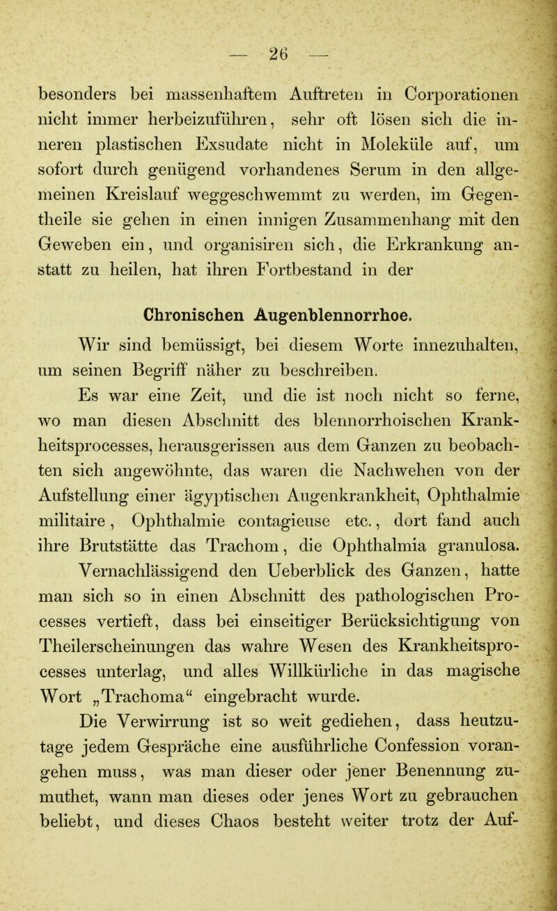 besonders bei massenhaftem Auftreten in Corporationen nicht immer herbeizuführen, sehr oft lösen sich die in- neren plastischen Exsudate nicht in Moleküle auf, um sofort durch genügend vorhandenes Serum in den allge- meinen Kreislauf weggeschwemmt zu werden, im Gegen- theile sie gehen in einen innigen Zusammenhang mit den Geweben ein, und organisiren sich, die Erkrankung an- statt zu heilen, hat ihren Fortbestand in der Chronischen Augenblennorrhoe. Wir sind bemüssigt, bei diesem Worte innezuhalten, um seinen Begriff näher zu beschreiben. Es war eine Zeit, und die ist noch nicht so ferne, wo man diesen Abschnitt des blennorrhoischen Krank- heitsprocesses, herausgerissen aus dem Ganzen zu beobach- ten sich angewöhnte, das waren die Nachwehen von der Aufstellung einer ägyptischen Augenkrankheit, Ophthalmie militaire, Ophthalmie contagieuse etc., dort fand auch ihre Brutstätte das Trachom, die Ophthalmia granulosa. Vernachlässigend den Ueberblick des Ganzen, hatte man sich so in einen Abschnitt des pathologischen Pro- cesses vertieft, dass bei einseitiger Berücksichtigung von Theilerscheinungen das wahre Wesen des Krankheitspro- cesses unterlag, und alles Willkürliche in das magische Wort „Trachoma eingebracht wurde. Die Verwirrung ist so weit gediehen, dass heutzu- tage jedem Gespräche eine ausführliche Confession voran- gehen muss, was man dieser oder jener Benennung zu- muthet, wann man dieses oder jenes Wort zu gebrauchen beliebt, und dieses Chaos besteht weiter trotz der Auf-